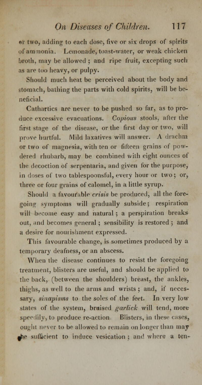 •T two, adding to each dose, five or six drops of spirits of ammonia. Lemonade, toast-water, or weak chicken broth, may be allowed ; and ripe fruit, excepting such as are too heavy, or pulpy. Should much heat be perceived about the body and stomach, bathing the parts with cold spirits, will be be- neficial. Cathartics are never to be pushed so far, as to pro- duce excessive evacuations. Copious stools, after the first stage of the disease, or the first day or two, will prove hurtful. Mild laxatives will answer. A drachm or two of magnesia, with ten or fifteen grains of pow- dered rhubarb, may be combined with eight ounces of the decoction of serpentaria, and given for the purpose, in doses of two tablespoonsful, every hour or two; or, three or four grains of calomel, in a little syrup. Should a favourable crisis be produced, all the fore- going symptoms will gradually subside; respiration will become easy and natural; a perspiration breaks out, and becomes general ; sensibility is restored ; and a desire for nouiishment expressed. This favourable change, is sometimes produced by a temporary deafness, or an abscess. When the disease continues to resist the foregoing treatment, blisters are useful, and should be applied to the back, (between the shoulders) breast, the ankles, thighs, as well to the arms and wrists ; and, if neces- sary, sinapisms to the soles of the feet. In very low states of the system, bruised garlick will tend, more speHily, to produce re-action Blisters, in these cases, ouglu never to be allowed to remain on longer than may j).p sufficient to induce vesication ; and whore a ten-
