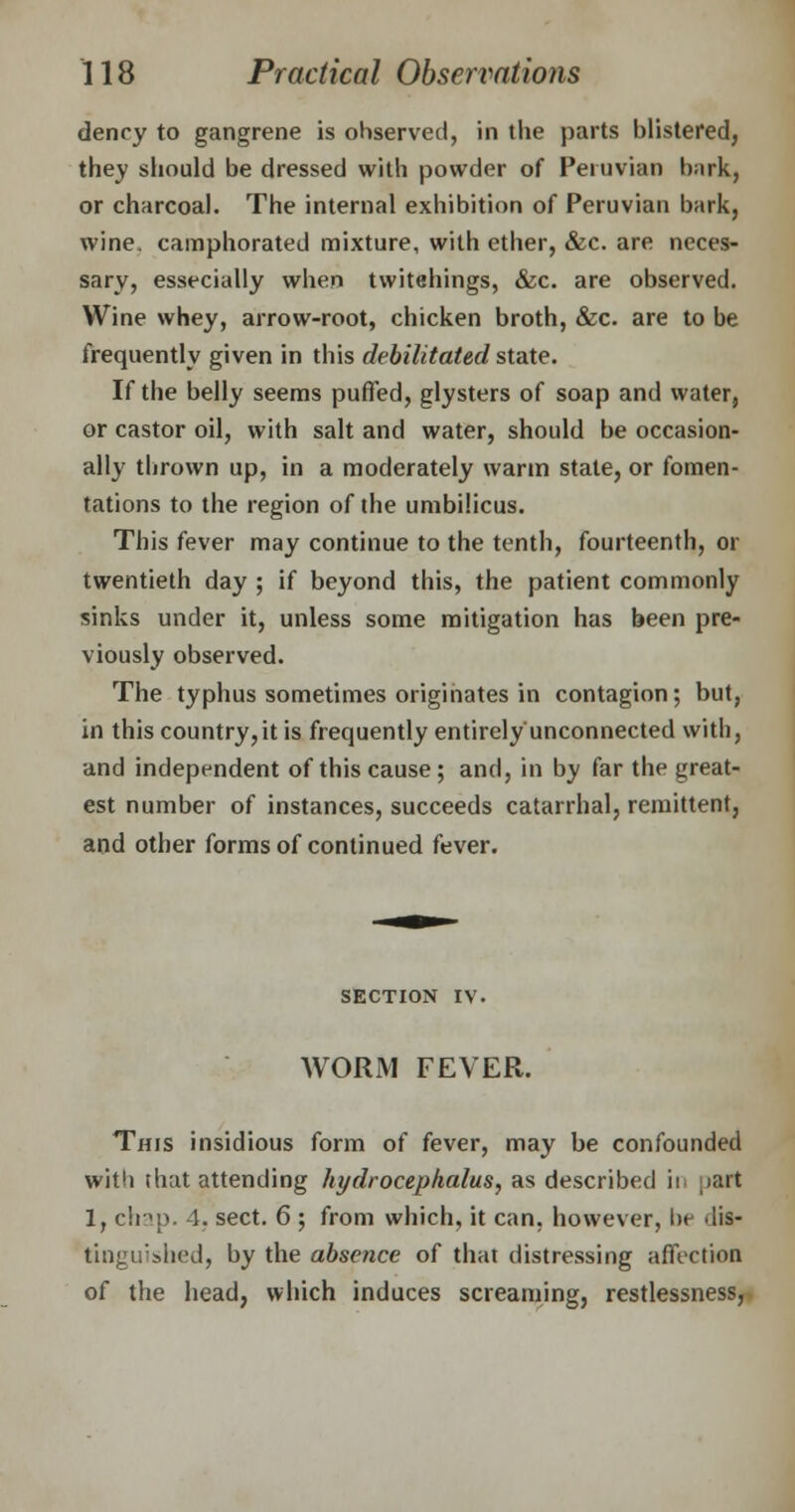 denry to gangrene is ohserved, in the parts blistered, they should be dressed with powder of Peruvian bark) or charcoal. The internal exhibition of Peruvian bark, wine, camphorated mixture, with ether, &c. are neces- sary, essecially when twitehings, &c. are observed. Wine whey, arrow-root, chicken broth, &c. are to be frequently given in this debilitated state. If the belly seems puffed, glysters of soap and water9 or castor oil, with salt and water, should be occasion- ally thrown up, in a moderately warm state, or fomen- tations to the region of the umbilicus. This fever may continue to the tenth, fourteenth, or twentieth day ; if beyond this, the patient commonly sinks under it, unless some mitigation has been pre- viously observed. The typhus sometimes originates in contagion; but, in this country,it is frequently entirely unconnected with, and independent of this cause; and, in by far the great- est number of instances, succeeds catarrhal, remittent, and other forms of continued fever. SECTION iv. WORM FEVER. This insidious form of fever, may be confounded witli that attending hydrocephalus, as described it part 1, chap. 4. sect. 6 ; from which, it can. however, be dis- tinguished, by the absence of that distressing affection of the head, which induces screaming, restlessness,