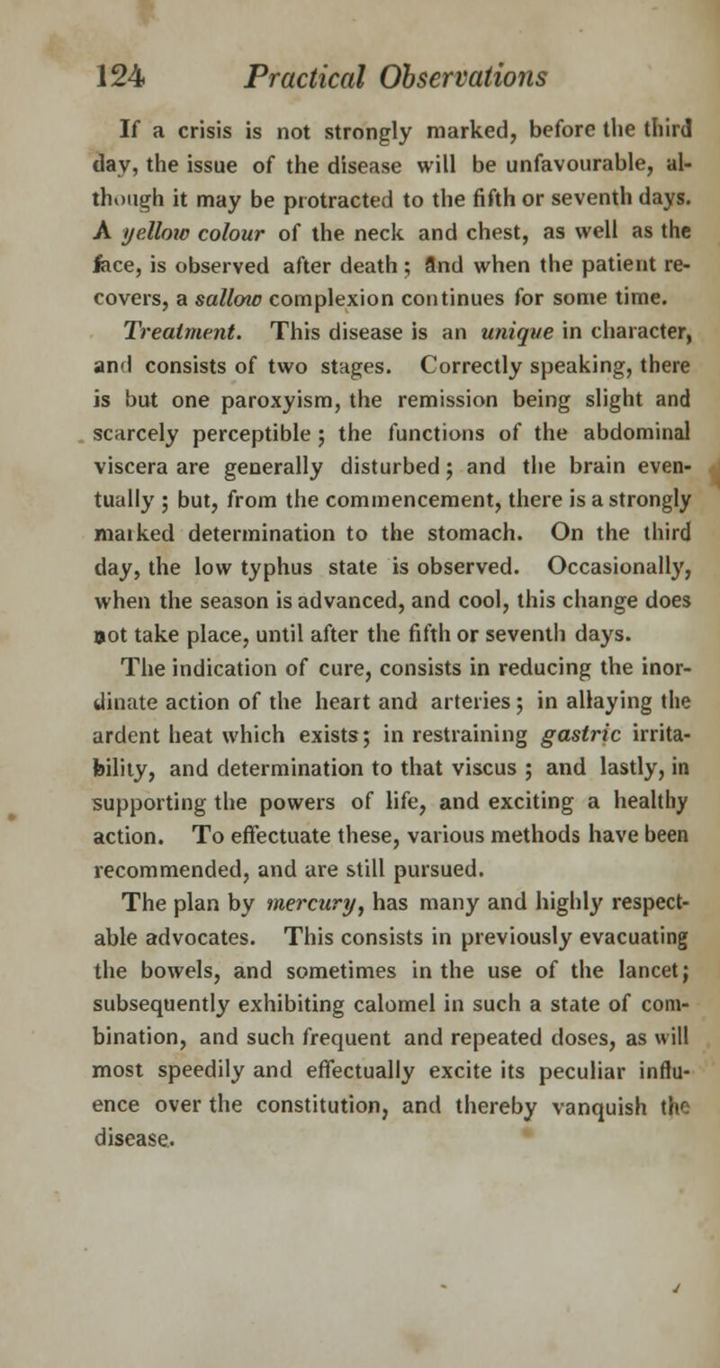If a crisis is not strongly marked, before the third day, the issue of the disease will be unfavourable, al- though it may be protracted to the fifth or seventh days. A yellow colour of the neck and chest, as well as the lace, is observed after death; 9nd when the patient re- covers, a sallow complexion continues for some time. Treatment. This disease is an unique in character, and consists of two stages. Correctly speaking, there is but one paroxyism, the remission being slight and scarcely perceptible ; the functions of the abdominal viscera are generally disturbed; and the brain even- tually ; but, from the commencement, there is a strongly maiked determination to the stomach. On the third day, the low typhus state is observed. Occasionally, when the season is advanced, and cool, this change does »ot take place, until after the fifth or seventh days. The indication of cure, consists in reducing the inor- dinate action of the heart and arteries; in allaying the ardent heat which exists; in restraining gastric irrita- bility, and determination to that viscus ; and lastly, in supporting the powers of life, and exciting a healthy action. To effectuate these, various methods have been recommended, and are still pursued. The plan by mercury, has many and highly respect- able advocates. This consists in previously evacuating the bowels, and sometimes in the use of the lancet; subsequently exhibiting calomel in such a state of com- bination, and such frequent and repeated doses, as will most speedily and effectually excite its peculiar influ- ence over the constitution, and thereby vanquish the disease.
