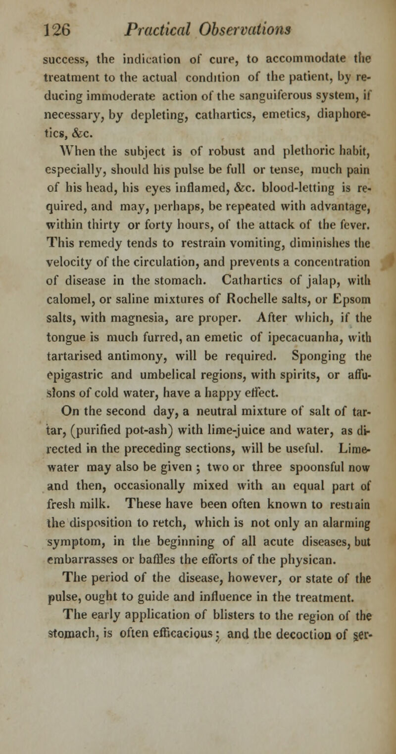 success, the indication of cure, to accommodate the treatment to the actual condition of the patient, by re- ducing immoderate action of the sanguiferous system, if necessary, by depleting, cathartics, emetics, diaphore- tics, &c. When the subject is of robust and plethoric habit, especially, should his pulse be full or tense, much pain of his head, his eyes inflamed, &c. blood-letting is re- quired, and may, perhaps, be repeated with advantage, within thirty or forty hours, of the attack of the fever. This remedy tends to restrain vomiting, diminishes the velocity of the circulation, and prevents a concentration of disease in the stomach. Cathartics of jalap, with calomel, or saline mixtures of Rochelle salts, or Epsom salts, with magnesia, are proper. After which, if the tongue is much furred, an emetic of ipecacuanha, with tartarised antimony, will be required. Sponging the epigastric and umbelical regions, with spirits, or affu- sions of cold water, have a happy effect. On the second day, a neutral mixture of salt of tar- tar, (purified pot-ash) with lime-juice and water, as di- rected in the preceding sections, will be useful. Lime- water may also be given j two or three spoonsful now and then, occasionally mixed with an equal part of fresh milk. These have been often known to restiain the disposition to retch, which is not only an alarming symptom, in the beginning of all acute diseases, but embarrasses or baffles the efforts of the physican. The period of the disease, however, or state of the pulse, ought to guide and influence in the treatment. The early application of blisters to the region of the stomach, is often efficacious; and the decoction of §er-