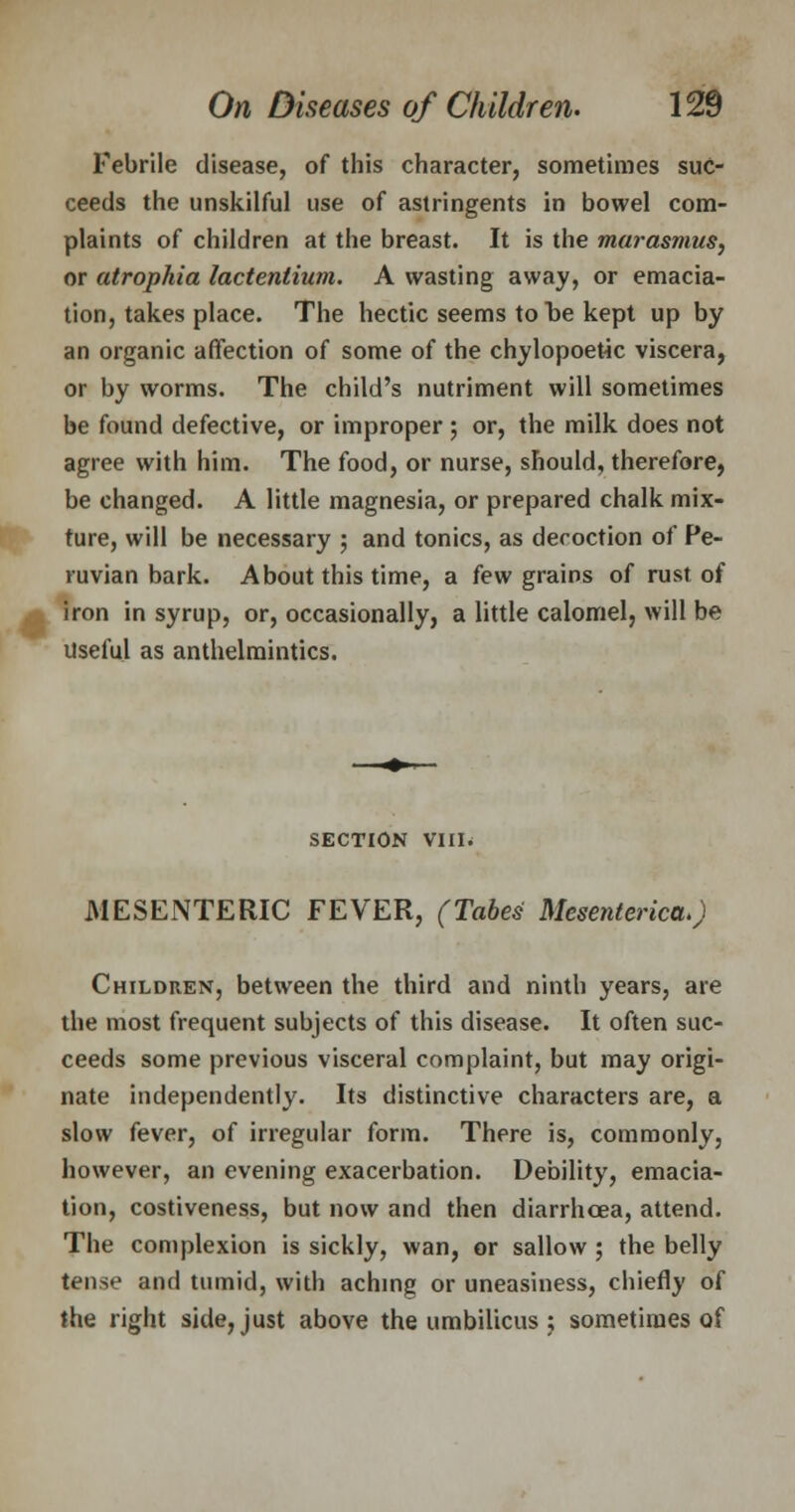 Febrile disease, of this character, sometimes suc- ceeds the unskilful use of astringents in bowel com- plaints of children at the breast. It is the marasmus, or atrophia lactentium. A wasting away, or emacia- tion, takes place. The hectic seems to be kept up by an organic affection of some of the chylopoetic viscera, or by worms. The child's nutriment will sometimes be found defective, or improper ; or, the milk does not agree with him. The food, or nurse, should, therefore, be changed. A little magnesia, or prepared chalk mix- ture, will be necessary ; and tonics, as decoction of Pe- ruvian bark. About this time, a few grains of rust of iron in syrup, or, occasionally, a little calomel, will be Useful as anthelmintics. SECTION VIII. MESENTERIC FEVER, (Tabes Mesenteric^) Children, between the third and ninth years, are the most frequent subjects of this disease. It often suc- ceeds some previous visceral complaint, but may origi- nate independently. Its distinctive characters are, a slow fever, of irregular form. There is, commonly, however, an evening exacerbation. Debility, emacia- tion, costiveness, but now and then diarrhoea, attend. The complexion is sickly, wan, or sallow ; the belly tense and tumid, with aching or uneasiness, chiefly of the right side, just above the umbilicus ; sometimes of