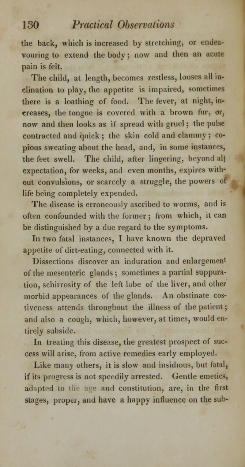 the back, which is increased by stretching, or endea- vouring to extend the body; now and then an acute pain is felt. The child, at length, becomes restless, looses all in- clination to play, the appetite is impaired, sometimes there is a loathing of food. The fever, at night, in- creases, the tongue is covered with a brown fur. or, now and then looks as if spread with gruel; the pulse contracted and quick; the skin cold and clammy; co- pious sweating about the head, and, in some instances, the feet swell. The child, after lingering, beyond all expectation, for weeks, and even months, expires with- out convulsions, or scarcely a struggle, the powers of life being completely expended. The disease is erroneously ascribed to worms, and is often confounded with the former; from which, it can be distinguished by a due regard to the symptoms. In two fatal instances, I have known the depraved appetite of dirt-eating, connected with it. Dissections discover an induration and enlargement of the mesenteric glands; sometimes a partial suppura- tion, schirrosity of the left lobe of the liver, and other morbid appearances of the glands. An obstinate cos- tiveness attends throughout the illness of the patient; and also a cough, which, however, at times, would en- tirely subside. In treating this disease, the greatest prospect of suc- cess will arise, from active remedies early employed. Like manv others, it is slow and insidious, but fatal, if its progress is not speedily arrested. Gentle emetics, adiiptt^d to th~e age and constitution, are, in the first stages, propu, and have a happy influence on the sub-