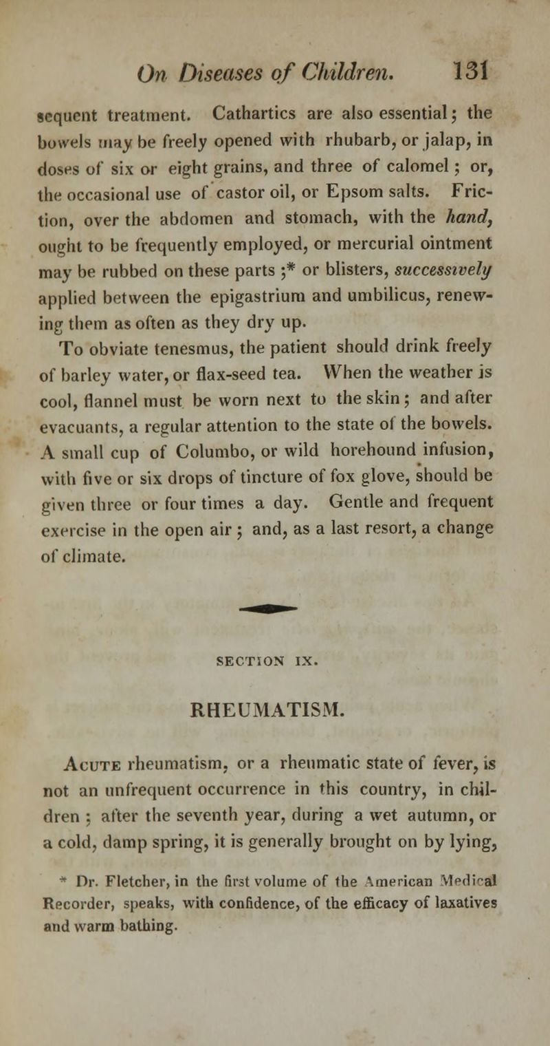 sequent treatment. Cathartics are also essential; the bowels may be freely opened with rhubarb, or jalap, in doses of six or eight grains, and three of calomel; or, the occasional use of castor oil, or Epsom salts. Fric- tion, over the abdomen and stomach, with the hand, ought to be frequently employed, or mercurial ointment may be rubbed on these parts ;* or blisters, successively applied between the epigastrium and umbilicus, renew- ing them as often as they dry up. To obviate tenesmus, the patient should drink freely of barley water, or flax-seed tea. When the weather is cool, flannel must be worn next to the skin ; and after evacuants, a regular attention to the state of the bowels. A small cup of Columbo, or wild horehound infusion, with five or six drops of tincture of fox glove, should be given three or four times a day. Gentle and frequent exercise in the open air ; and, as a last resort, a change of climate. SECTION IX. RHEUMATISM. Acute rheumatism, or a rheumatic state of fever, is not an unfrequent occurrence in this country, in chil- dren : after the seventh year, during a wet autumn, or a cold, damp spring, it is generally brought on by lying, * Dr. Fletcher, in the first volume of the American Medical Recorder, speaks, with confidence, of the efficacy of laxatives and warm bathing.