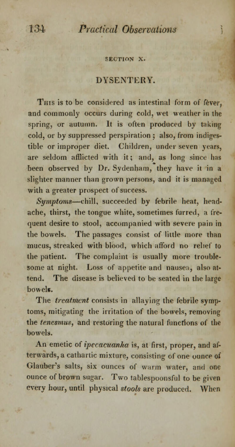 SECTION X. DYSENTERY. This is to be considered as intestinal form of fever, and commonly occurs during cold, wet weather in the spring, or autumn. It is often produced by taking cold, or by suppressed perspiration ; also, from indiges- tible or improper diet. Children, under seven years, are seldom afflicted with it; and, as long since has been observed by Dr. Sydenham, they have it in a slighter manner than grown persons, and it is managed with a greater prospect of success. Symptoms—chill, succeeded by febrile heat, head- ache, thirst, the tongue white, sometimes furred, a fre- quent desire to stool, accompanied with severe pain in the bowels. The passages consist of little more than mucus, streaked with blood, which afford no relief to the patient. The complaint is usually more trouble- some at night. Loss of appetite and nausea, also at- tend. The disease is believed to be seated in the large bowels. The treatment consists in allaying the febrile symp- toms, mitigating the irritation of the bowels, removing the tenesmus, and restoring the natural functions of the bowels. An emetic of ipecacuanha is, at first, proper, and af- terwards, a cathartic mixture, consisting of one ounce of Glauber's salts, six ounces of warm water, and one ounce of brown sugar. Two tablespoonsful to be given every hour, until physical stools are produced. When