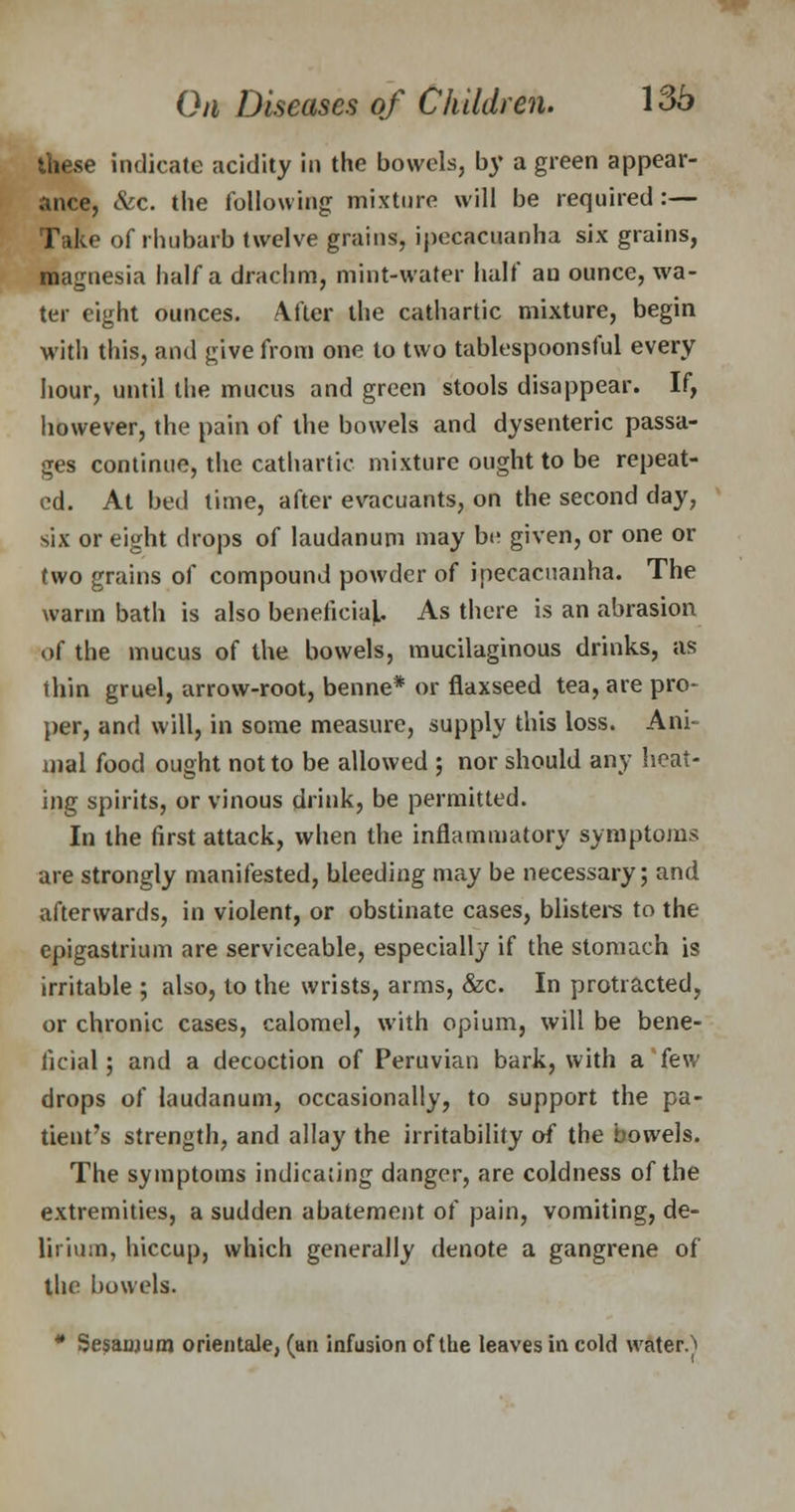 these indicate acidity in the bowels, by a green appear- ance, &c. the following mixture will be required :— Take of rhubarb twelve grains, ipecacuanha six grains, magnesia half a drachm, mint-water half an ounce, wa- ter eight ounces. After the cathartic mixture, begin with this, and give from one to two tablespoonsful every hour, until the mucus and green stools disappear. If, however, the pain of the bowels and dysenteric passa- ges continue, the cathartic mixture ought to be repeat- ed. At bed time, after evacuants, on the second day, six or eight drops of laudanum may be given, or one or two grains of compound powder of ipecacuanha. The warm bath is also beneficial. As there is an abrasion of the mucus of the bowels, mucilaginous drinks, as thin gruel, arrow-root, benne* or flaxseed tea, are pro- per, and will, in some measure, supply this loss. Ani- mal food ought not to be allowed ; nor should any heat- ing spirits, or vinous drink, be permitted. In the first attack, when the inflammatory symptoms are strongly manifested, bleeding may be necessary; and afterwards, in violent, or obstinate cases, blisters to the epigastrium are serviceable, especially if the stomach is irritable ; also, to the wrists, arms, &c. In protracted, or chronic cases, calomel, with opium, will be bene- ficial ; and a decoction of Peruvian bark, with a few drops of laudanum, occasionally, to support the pa- tient's strength, and allay the irritability of the bowels. The symptoms indicating danger, are coldness of the extremities, a sudden abatement of pain, vomiting, de- lirium, hiccup, which generally denote a gangrene of the bowels. * Sesaujum orientale, (an infusion of the leaves in cold waters
