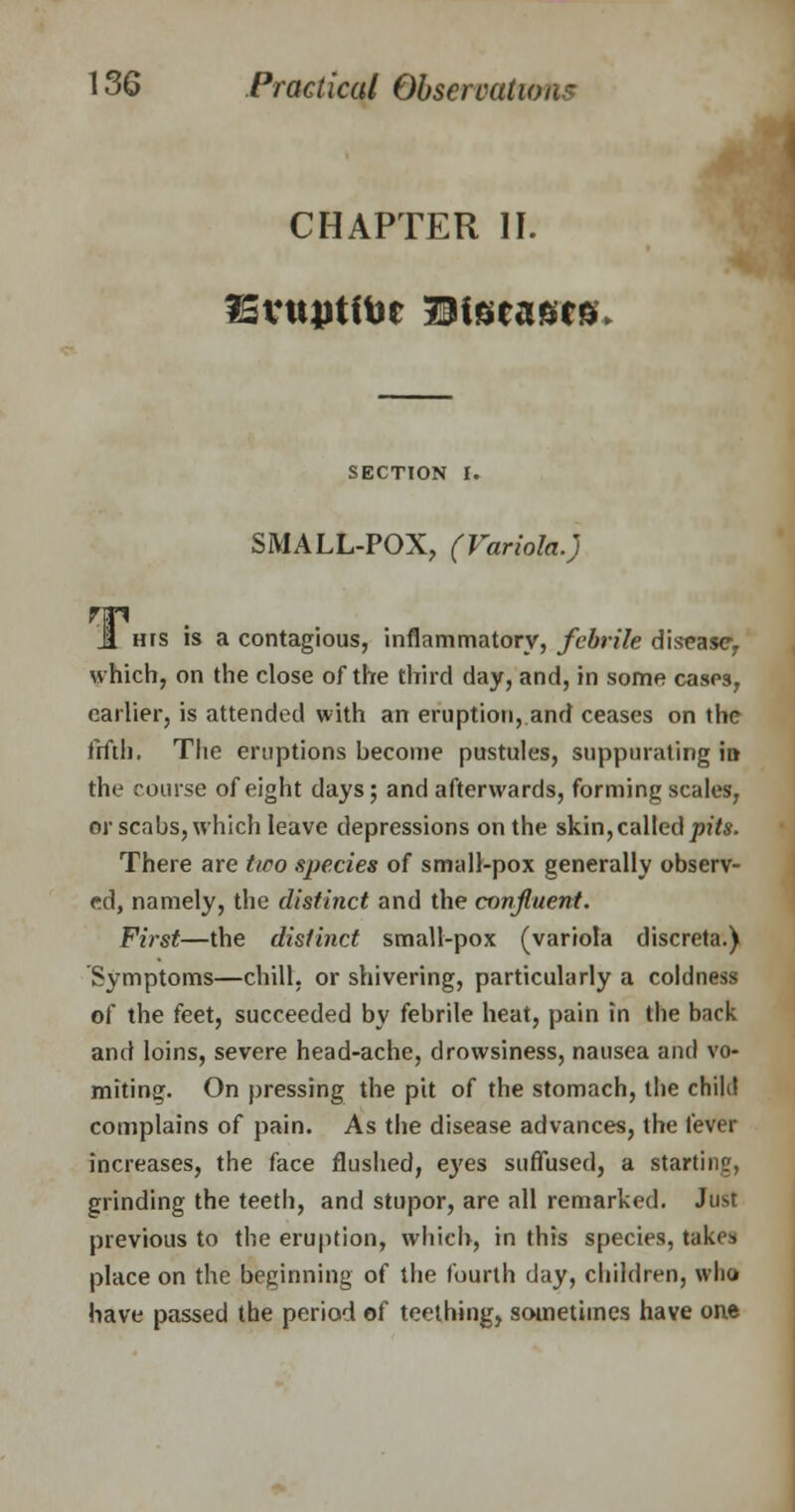 CHAPTER II. SvttjJtftot Diseases SECTION I. SMALL-POX, (Variola.) Jl ms is a contagious, inflammatory, febrile disease, which, on the close of the third day, and, in some cases, earlier, is attended with an eruption, and ceases on the fifth. The eruptions hecome pustules, suppurating in the course of eight days; and afterwards, forming scales, or scabs, which leave depressions on the skin, called pits. There are two species of small-pox generally observ- ed, namely, the distinct and the confluent. First—the distinct small-pox (variola discreta.) Symptoms—chill, or shivering, particularly a coldness of the feet, succeeded by febrile heat, pain in the back and loins, severe head-ache, drowsiness, nausea and vo- miting. On pressing the pit of the stomach, the child complains of pain. As the disease advances, the fever increases, the face flushed, eyes suffused, a starting, grinding the teeth, and stupor, are all remarked. Just previous to the eruption, which, in this species, takes place on the beginning of the fourth day, children, who have passed the period of teething, sometimes have one