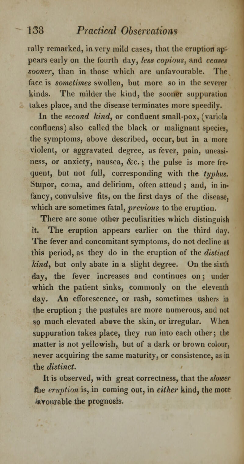rally remarked, in very mild cases, that the eruption ap- pears early on the fourth day, less copious, and ceases sooner, than in those which are unfavourable. The face is sometimes swollen, but more so in the severer kinds. The milder the kind, the sooner suppuration takes place, and the disease terminates more speedily. In the second kind, or confluent small-pox, (variola confluens) also called the black or malignant species, the symptoms, above described, occur, but in a more violent, or aggravated degree, as fever, pain, uneasi- ness, or anxiety, nausea, &c.; the pulse is more fre- quent, but not full, corresponding with the typhis. Stupor, coma, and delirium, often attend; and, in in- fancy, convulsive fits, on the first days of the disease, which are sometimes fatal, previous to the eruption. There are some other peculiarities which distinguish it. The eruption appears earlier on the third day. The fever and concomitant symptoms, do not decline at this period, as they do in the eruption of the distinct land, but only abate in a slight degree. On the sixth day, the fever increases and continues on; under which the patient sinks, commonly on the eleventh day. An efforescence, or rash, sometimes ushers in the eruption ; the pustules are more numerous, and not so much elevated above the skin, or irregular. When suppuration takes place, they run into each other; the matter is not yellowish, but of a dark or brown colour, never acquiring the same maturity, or consistence, as in the distinct. It is observed, with great correctness, that the slower flie eruption is, in coming out, in either kind, the more iaiTourable the prognosis.