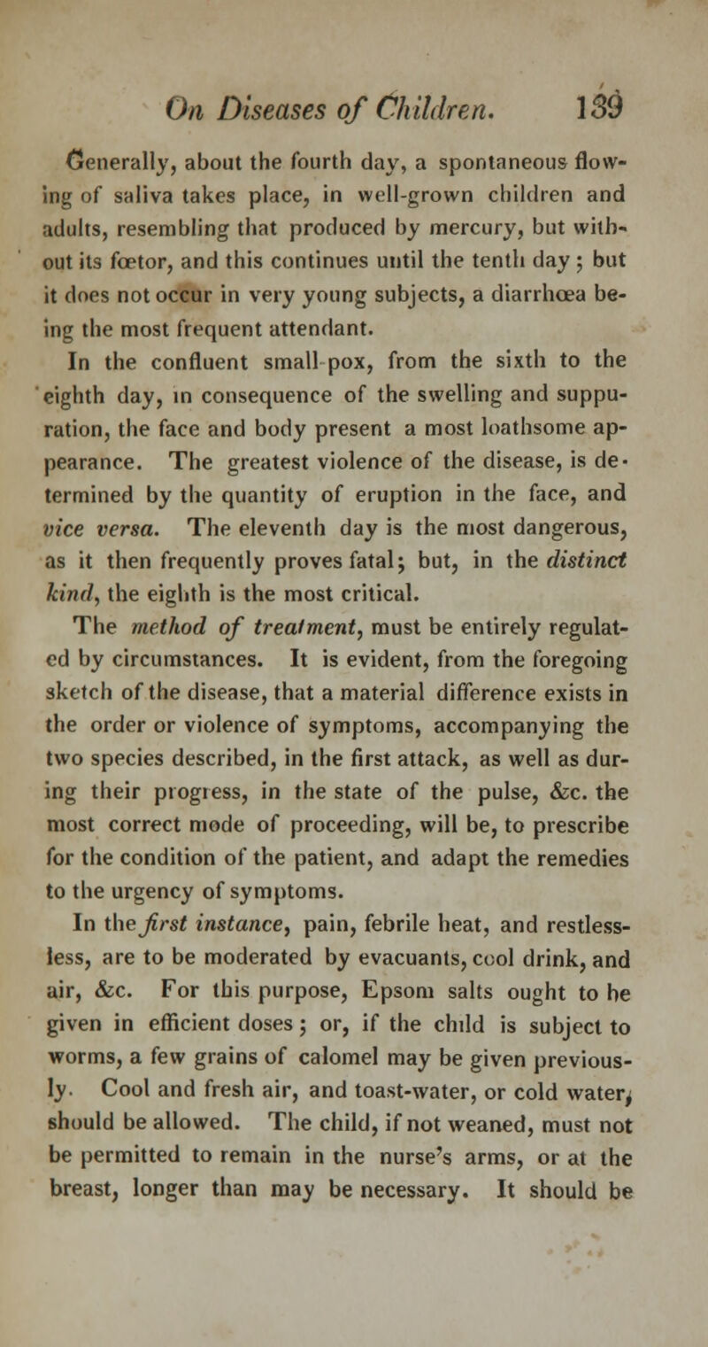 Generally, about the fourth day, a spontaneous flow- ing of saliva takes place, in well-grown children and adults, resembling that produced by mercury, but with- out its fcetor, and this continues until the tenth day ; but it does not occur in very young subjects, a diarrhoea be- ing the most frequent attendant. In the confluent small pox, from the sixth to the eighth day, in consequence of the swelling and suppu- ration, the face and body present a most loathsome ap- pearance. The greatest violence of the disease, is de- termined by the quantity of eruption in the face, and vice versa. The eleventh day is the most dangerous, as it then frequently proves fatal j but, in the distinct kind, the eighth is the most critical. The method of treatment, must be entirely regulat- ed by circumstances. It is evident, from the foregoing sketch of the disease, that a material difference exists in the order or violence of symptoms, accompanying the two species described, in the first attack, as well as dur- ing their progress, in the state of the pulse, &c. the most correct mode of proceeding, will be, to prescribe for the condition of the patient, and adapt the remedies to the urgency of symptoms. In theJirst instance, pain, febrile heat, and restless- less, are to be moderated by evacuants, cool drink, and air, &c. For this purpose, Epsom salts ought to he given in efficient doses; or, if the chdd is subject to worms, a few grains of calomel may be given previous- ly. Cool and fresh air, and toast-water, or cold watery should be allowed. The child, if not weaned, must not be permitted to remain in the nurse's arms, or at the breast, longer than may be necessary. It should be