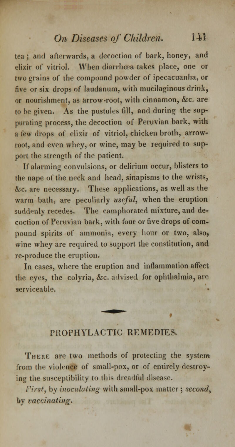 tea; and afterwards, a decoction of bark, honey, and elixir of vitriol. When diarrhoea takes place, one or two grains of ihe compound powder of ipecacuanha, or five or six drops of laudanum, with mucilaginous drink, or nourishment, as arrow-root, with cinnamon, &c. are to be given. As the pustules fill, and during the sup- purating process, the decoction of Peruvian bark, with a few drops of elixii of vitriol, chicken broth, arrow- root, and even whey, or wine, may be required to sup- port the strength of the patient. If alarming convulsions, or delirium occur, blisters to the nape of the neck and head, sinapisms to the wrists, &c. are necessary. These applications, as well as the warm bath, are peculiarly useful, when the eruption suddenly recedes. The camphorated mixture, and de- coction of Peruvian bark, with four or five drops of com- pound spirits of ammonia, every hour or two, also, wine whey are required to support the constitution, and re-produce the eruption. In cases, where the eruption and inflammation affect the eyes, the colyria, &c. advised for ophthalmia, are serviceable. PROPHYLACTIC REMEDIED There are two methods of protecting the system from the violence of small-pox, or of entirely destroy- ing the susceptibility to (his drendful disease. First, by inoculating with small-pox matter ; second^ by vaccinating.