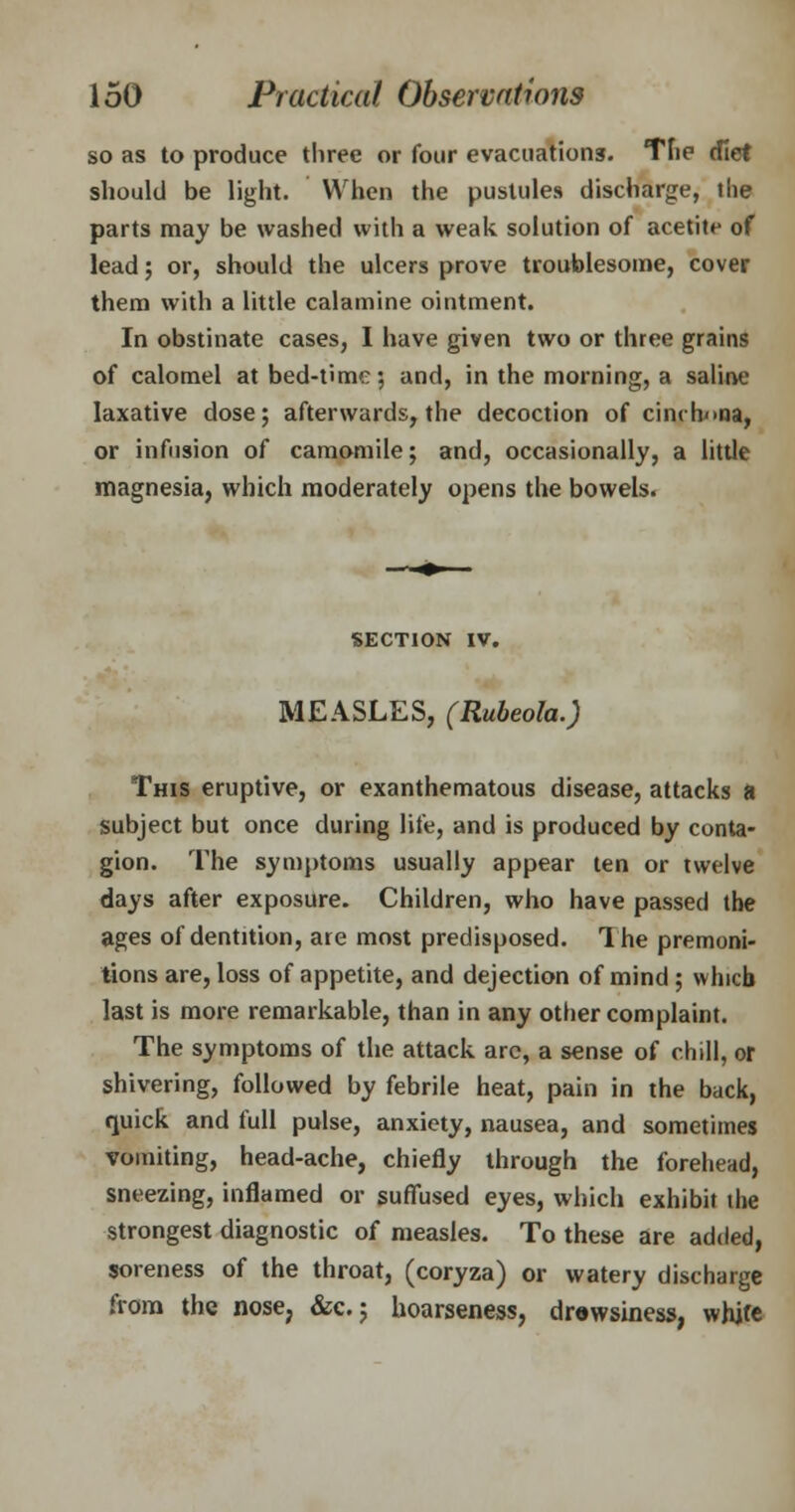 so as to produce three or four evacuations. The diet should be light. When the pustules discharge, the parts may be washed with a weak solution of acetite of lead; or, should the ulcers prove troublesome, cover them with a little calamine ointment. In obstinate cases, I have given two or three grains of calomel at bed-time; and, in the morning, a saline laxative dose; afterwards, the decoction of cinchona, or infusion of camomile; and, occasionally, a little magnesia, which moderately opens the bowels. SECTION IV. MEASLES, (Rubeola.) This eruptive, or exanthematous disease, attacks a subject but once during life, and is produced by conta- gion. The symptoms usually appear ten or twelve days after exposure. Children, who have passed the ages of dentition, are most predisposed. The premoni- tions are, loss of appetite, and dejection of mind ; which last is more remarkable, than in any other complaint. The symptoms of the attack arc, a sense of chill, or shivering, followed by febrile heat, pain in the back, quick and full pulse, anxiety, nausea, and sometimes vomiting, head-ache, chiefly through the forehead, sneezing, inflamed or suffused eyes, which exhibit the strongest diagnostic of measles. To these are added, soreness of the throat, (coryza) or watery discharge from the nose, &c.; hoarseness, drowsiness, white
