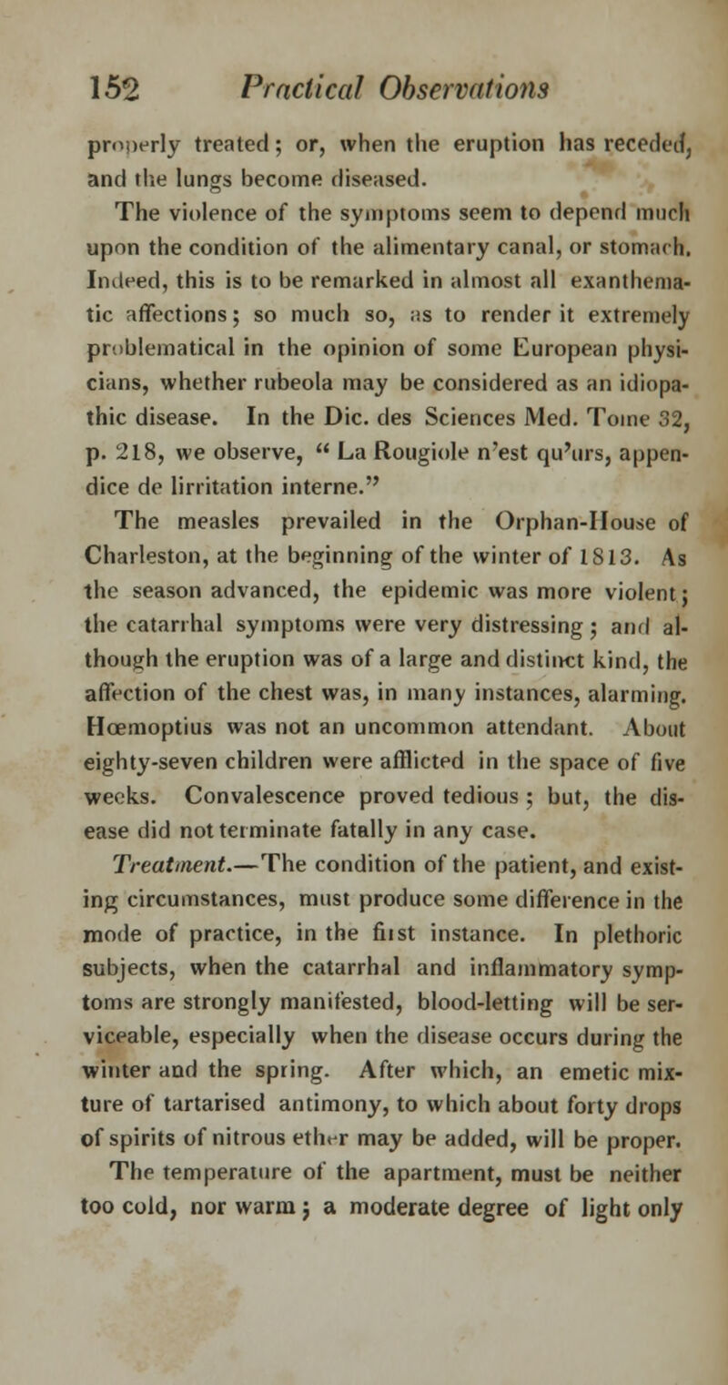 properly treated; or, when the eruption has receded, and the lungs become diseased. The violence of the symptoms seem to depend much upon the condition of the alimentary canal, or stomach. Indeed, this is to be remarked in almost all exanthema- tic affections; so much so, as to render it extremely problematical in the opinion of some European physi- cians, whether rubeola may be considered as an idiopa- thic disease. In the Die. des Sciences Med. Tome 32, p. 218, we observe,  La Rougiole n'est qu'urs, appen- dice de lirritation interne. The measles prevailed in the Orphan-House of Charleston, at the beginning of the winter of 1813. As the season advanced, the epidemic was more violent; the catarrhal symptoms were very distressing ; and al- though the eruption was of a large and distinct kind, the affection of the chest was, in many instances, alarming. Hoemoptius was not an uncommon attendant. About eighty-seven children were afflicted in the space of five weeks. Convalescence proved tedious ; but, the dis- ease did not terminate fatally in any case. Treatment.—The condition of the patient, and exist- ing circumstances, must produce some difference in the mode of practice, in the fiist instance. In plethoric subjects, when the catarrhal and inflammatory symp- toms are strongly manifested, blood-letting will be ser- viceable, especially when the disease occurs during the winter and the spring. After which, an emetic mix- ture of tartarised antimony, to which about forty drops of spirits of nitrous ether may be added, will be proper. The temperature of the apartment, must be neither too cold, nor warm j a moderate degree of light only