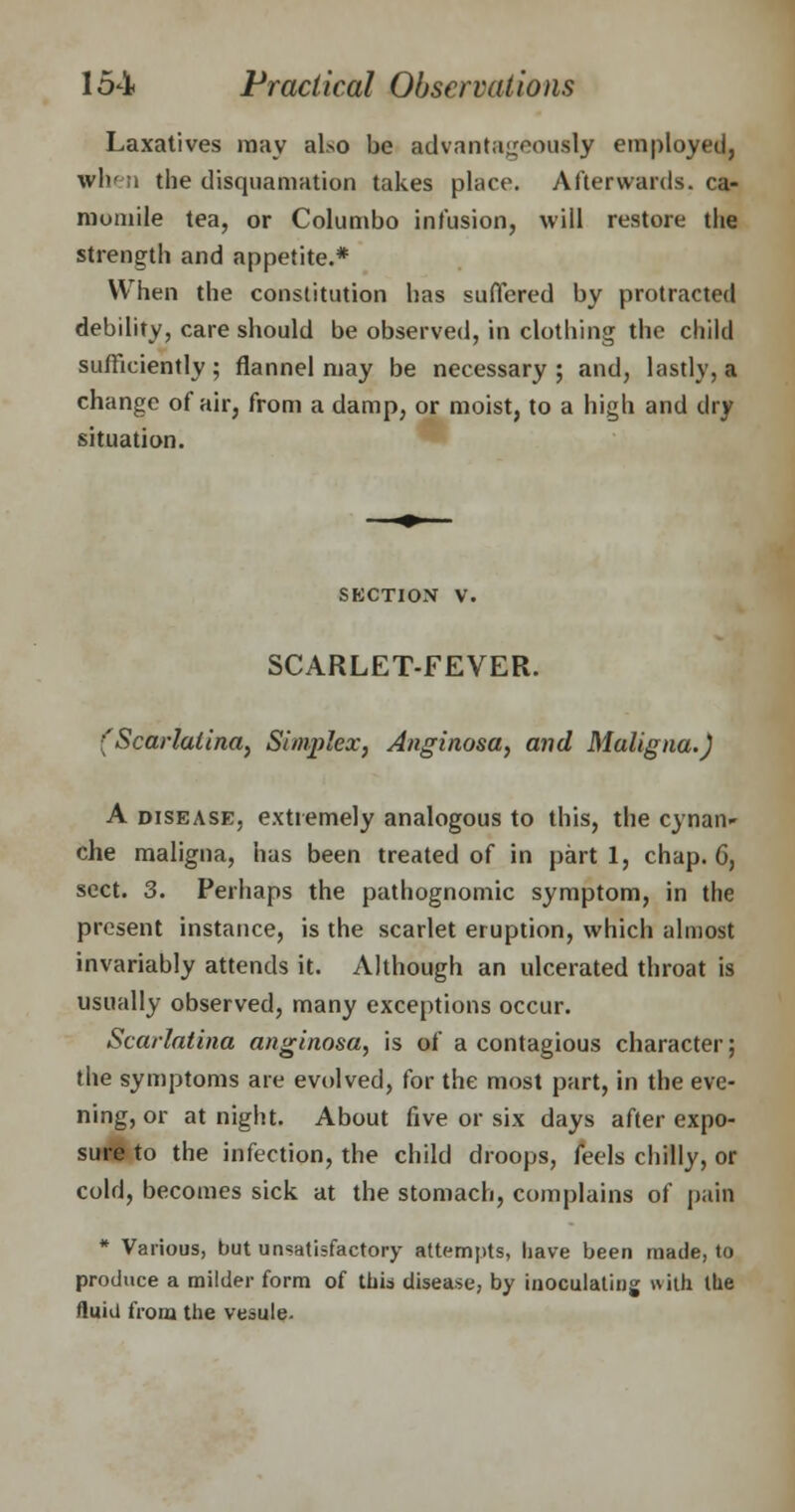 Laxatives may also be advantageously employed, when the desquamation takes place. Afterwards, ca- momile tea, or Columbo infusion, will restore the strength and appetite.* \Y hen the constitution has suffered by protracted debility, care should be observed, in clothing the child sufficiently; flannel may be necessary ; and, lastly, a change of air, from a damp, or moist, to a high and dry situation. section v. SCARLET-FEVER. (Scarlatina, Simplex, Anginosa, and Maligna.) A disease, extremely analogous to this, the cynan' che maligna, has been treated of in part 1, chap. 6, sect. 3. Perhaps the pathognomic symptom, in the present instance, is the scarlet eruption, which almost invariably attends it. Although an ulcerated throat is usually observed, many exceptions occur. Scarlatina anginosa, is of a contagious character; the symptoms are evolved, for the most part, in the eve- ning, or at night. About five or six days after expo- sure to the infection, the child droops, feels chilly, or cold, becomes sick at the stomach, complains of pain * Various, but unsatisfactory attempts, have been made, to produce a milder form of this disease, by inoculating with the fluid from the vesule.
