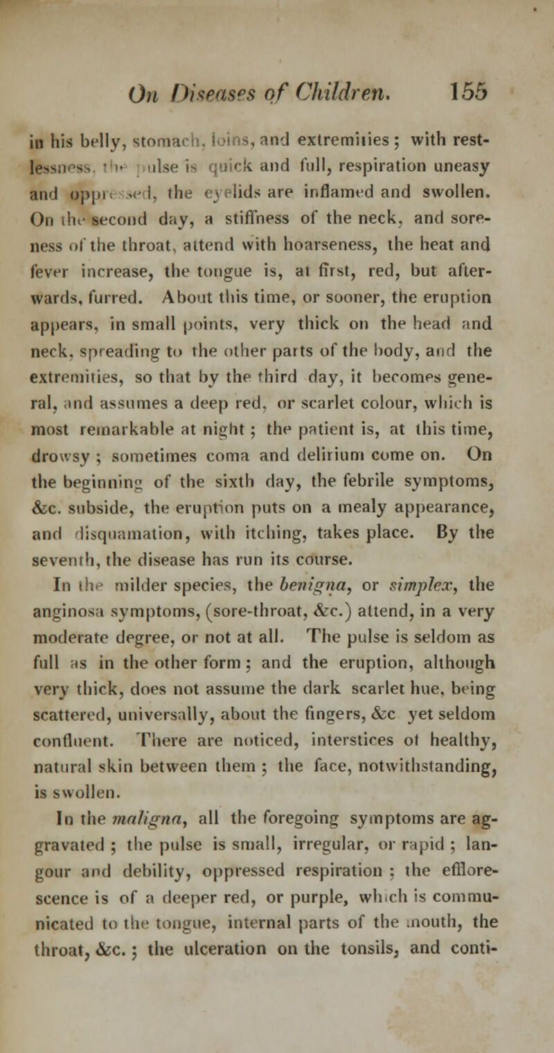 in his belly, stomach. Joins, and extremities ; with rest- ulse is quick and full, respiration uneasy and oppii • L the eyelids are inflamed and swollen. On the second day, a stiffness of the neck, and sore- ness of the throat, attend with hoarseness, the heat and fever increase, the tongue is, at first, red, but after- wards, furred. About this time, or sooner, the eruption appears, in small points, very thick on the head and neck, spreading to the other parts of the body, and the extremities, so that by the third day, it becomes gene- ral, and assumes a deep red, or scarlet colour, which is most remarkable at night; the patient is, at this time, drowsy ; sometimes coma and delirium come on. On the beginning of the sixth day, the febrile symptoms, &c. subside, the eruption puts on a mealy appearance, and disquamation, with itching, takes place. By the seventh, the disease has run its course. In th^ milder species, the benigna, or simplex, the anginosa symptoms, (sore-throat, &c.) attend, in a very moderate degree, or not at all. The pulse is seldom as full as in the other form; and the eruption, although very thick, does not assume the dark scarlet hue. being scattered, universally, about the fingers, &c yet seldom confluent. There are noticed, interstices ot healthy, natural skin between them ; the face, notwithstanding, is swollen. In the maligna, all the foregoing symptoms are ag- gravated ; the pulse is small, irregular, or rapid ; lan- gour and debility, oppressed respiration ; the efflore- scence is of a deeper red, or purple, wh.ch is commu- nicated to the tongue, internal parts of the mouth, the throat, &c.; the ulceration on the tonsils, and conti-