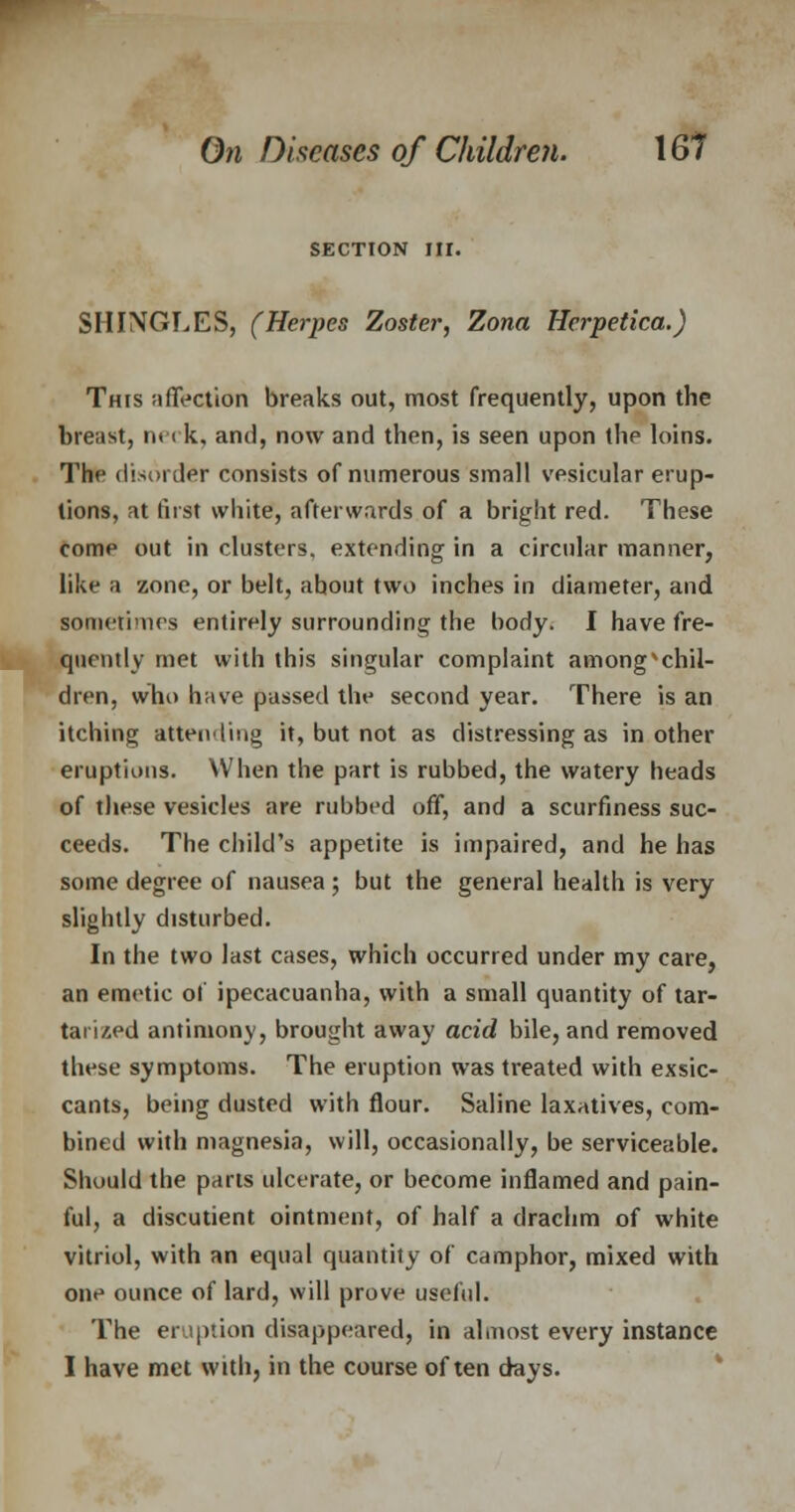 SECTION m. SHINGLES, (Herpes Zoster, Zona Herpetica.) This affection breaks out, most frequently, upon the breast, neck, and, now and then, is seen upon the loins. The disorder consists of numerous small vesicular erup- tions, at first white, afterwards of a bright red. These come out in clusters, extending in a circular manner, like a zone, or belt, ahout two inches in diameter, and sometimes entirely surrounding the body. I have fre- quently met with this singular complaint amongxchil- dren, who have passed the second year. There is an itching attending it, but not as distressing as in other eruptions. When the part is rubbed, the watery heads of these vesicles are rubbed off, and a scurfiness suc- ceeds. The child's appetite is impaired, and he has some degree of nausea ; but the general health is very slightly disturbed. In the two last cases, which occurred under my care, an emetic of ipecacuanha, with a small quantity of tar- tarized antimony, brought away acid bile, and removed these symptoms. The eruption was treated with exsic- cants, being dusted with flour. Saline laxatives, com- bined with magnesia, will, occasionally, be serviceable. Should the parts ulcerate, or become inflamed and pain- ful, a discutient ointment, of half a drachm of white vitriol, with an equal quantity of camphor, mixed with one ounce of lard, will prove useful. The eruption disappeared, in almost every instance I have met with, in the course often days.
