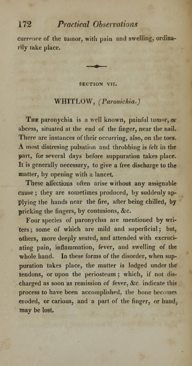curr^nce of the tumor, with pain and swelling, ordina- rily take place. SECTION VII. WHITLOW, (Paronichia.) The paronychia is a well known, painful tumor, or abcess, situated at the end of the finger, near the nail. There are instances of their occurring, also, on the toes. A most distresing pulsation and throbbing is felt in the part, for several days before suppuration takes place. It is generally necessary, to give a free discharge to the matter, by opening with a lancet. These affections often arise without any assignable cause ; they are sometimes produced, by suddenly ap- plying the hands near the fire, after being chilled, by pricking the fingers, by contusions, &c. Four species of paronychia aie mentioned by wri- ters; some of which are mild and superficial; but, others, more deeply seated, and attended with excruci- ating pain, inflammation, fever, and swelling of the whole hand. In these forms of the disorder, when sup- puration takes place, the matter is lodged under the tendons, or upon the periosteum ; which, if not dis- charged as soon as remission of fever, &c indicate this process to have been accomplished, the bone becomes eioded, or carious, and a part of the finger, or hand? may be lost.