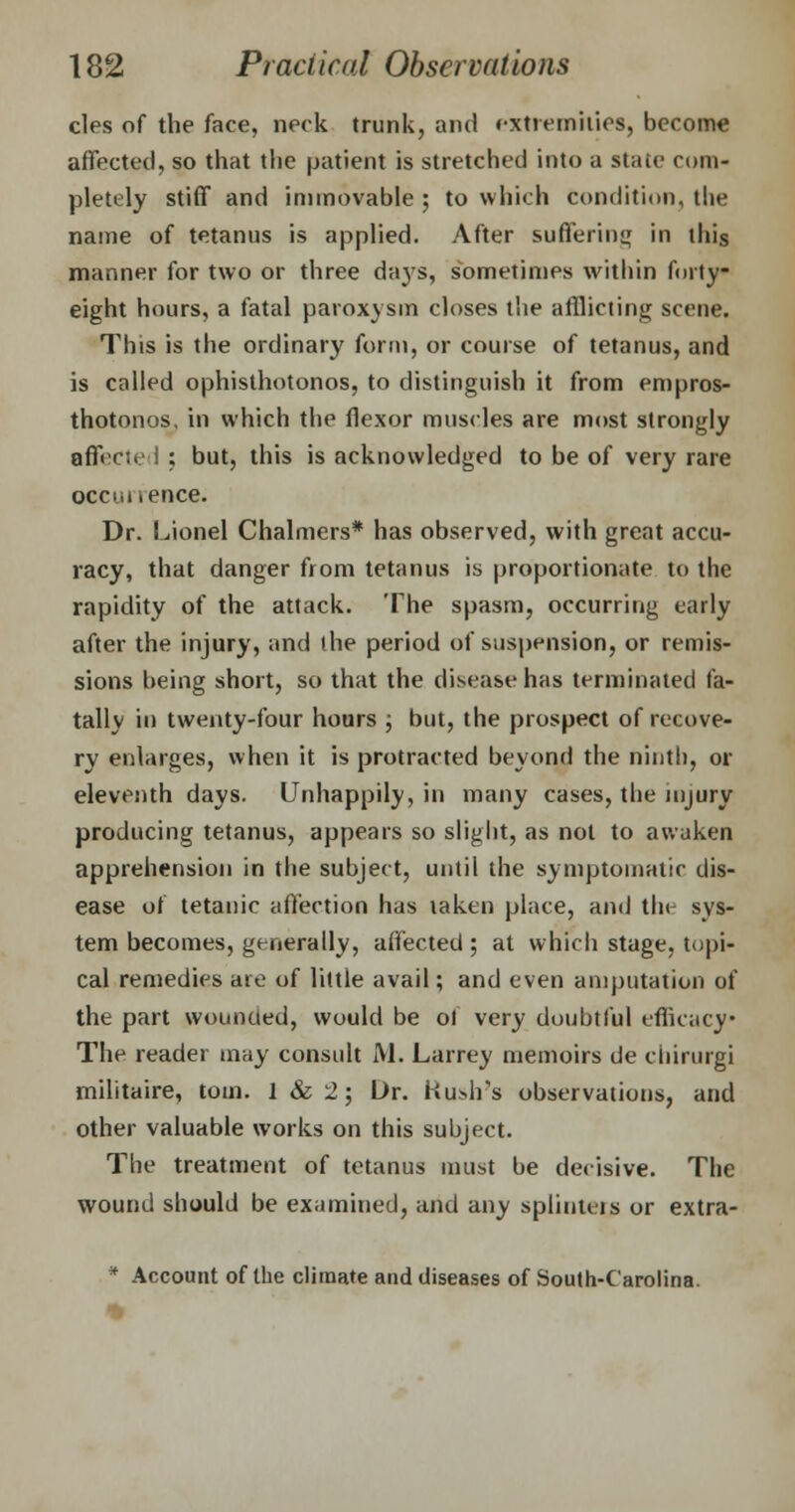 cles of the face, neck trunk, and extremities, become affected, so that the patient is stretched into a state com- pletely stiff and immovable ; to which condition, the name of tetanus is applied. After suffering in this manner for two or three da}Ts, sometimes within forty- eight hours, a fatal paroxysm closes the afflicting scene. This is the ordinary form, or course of tetanus, and is called opisthotonos, to distinguish it from empros- thotonos, in which the flexor muscles are most strongly a fleet e I : but, this is acknowledged to be of very rare occi.i .ence. Dr. Lionel Chalmers* has observed, with great accu- racy, that danger from tetanus is proportionate to the rapidity of the attack. The spasm, occurring early after the injury, and the period of suspension, or remis- sions being short, so that the disease has terminated fa- tally in twenty-four hours ; but, the prospect of recove- ry enlarges, when it is protracted beyond the ninth, or eleventh days. Unhappily, in many cases, the injury producing tetanus, appears so slight, as not to awaken apprehension in the subject, until the symptomatic dis- ease of tetanic affection has taken place, ami the sys- tem becomes, generally, affected ; at which stage, topi- cal remedies are of little avail; and even amputation of the part wounded, would be ol very doubtful efficacy* The reader may consult M. Larrey memoirs de chirurgi militaire, torn. 1 & 2; Dr. Hush's observations, and other valuable works on this subject. The treatment of tetanus must be decisive. The wound should be examined, and any splinters or extra- * Account of the climate and diseases of South-Carolina.