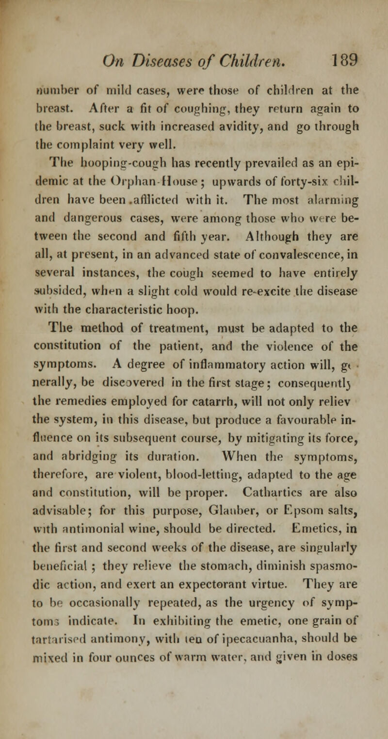 number of mild cases, were those of children at the breast. After a fit of coughing, they return again to the breast, suck with increased avidity, and go through the complaint very well. The hooping-cough has recently prevailed as an epi- demic at the Orphan-House ; upwards of forty-six. chil- dren have been .afflicted with it. The most alarming and dangerous cases, were among those who were be- tween the second and fifth year. Although they are all, at present, in an advanced state of convalescence, in several instances, the cough seemed to have entirely subsided, when a slight cold would re-excite the disease with the characteristic hoop. The method of treatment, must be adapted to the constitution of the patient, and the violence of the symptoms. A degree of inflammatory action will, gt nerally, be discovered in the first stage; consequent!} the remedies employed for catarrh, will not only reliev the system, in this disease, but produce a favourable in- fluence on its subsequent course, by mitigating its force, and abridging its duration. When the symptoms, therefore, are violent, blood-letting, adapted to the age and constitution, will be proper. Cathartics are also advisable; for this purpose, Glauber, or Epsom salts, with antimonial wine, should be directed. Emetics, in the first and second weeks of the disease, are singularly beneficial ; they relieve the stomach, diminish spasmo- dic action, and exert an expectorant virtue. They are to be occasionally repeated, as the urgency of symp- tom:; indicate. In exhibiting the emetic, one grain of tartarised antimony, with lea of ipecacuanha, should be mixed in four ounces of warm water, and given in doses