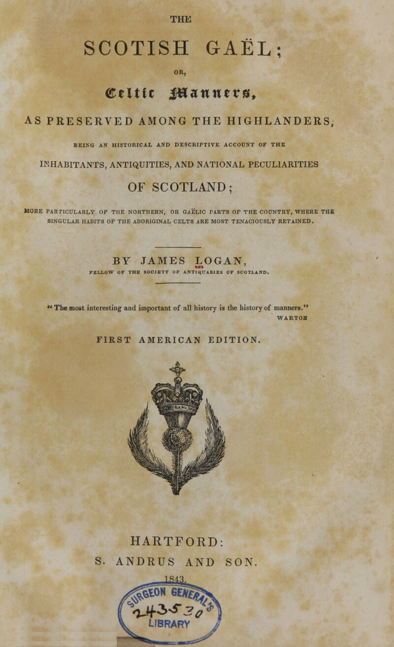 THE SCOTISH GAEL; OR, Celtic fflunntvu, AS PRESERVED AMONG THE HIGHLANDERS, BEING AN HISTORICAL AND DESCRIPTIVE ACCOUNT OF THE INHABITANTS, ANTIQUITIES, AND NATIONAL PECULIARITIES OF SCOTLAND; MORE PARTICULARLY OF THE NORTHERN, OR GAELIC PARTS OF THE COUNTRY, WHERE THE SINGULAR HABITS OF THE ABORIGINAL CELTS ARE MOST TENACIOUSLY RETAINED. BY JAMES LOGAN, FELLOW OF THE SOCIETT OF ANTIQUARIES OF SCOTLAND.  The most interesting and important of all history is the history of manners. WARTOJf FIRST AMERICAN EDITION. HARTFORD: S. ANDRUS AND SON.