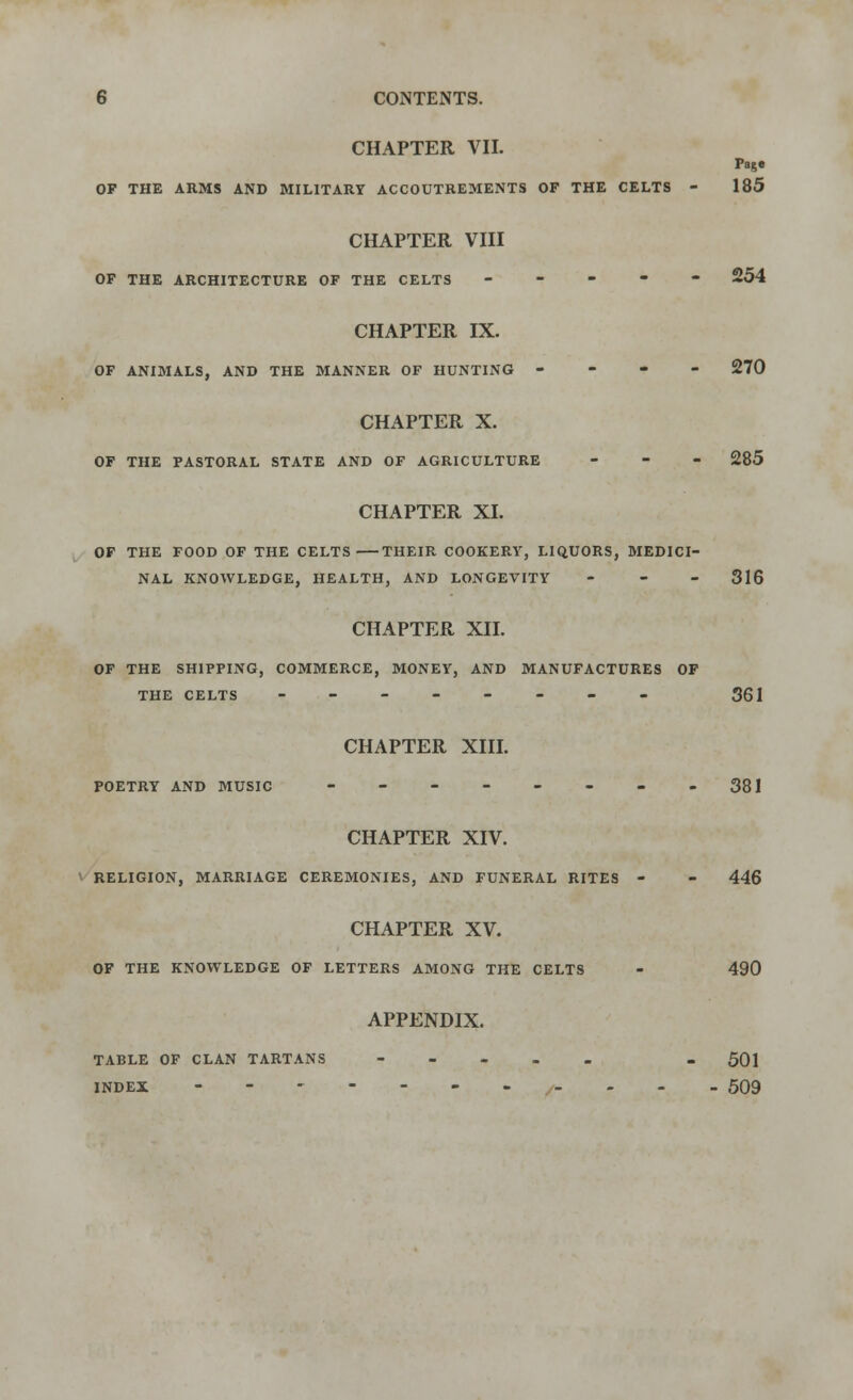 CHAPTER VII. Page OP THE ARMS AND MILITARY ACCOUTREMENTS OF THE CELTS - 185 CHAPTER VIII OP THE ARCHITECTURE OF THE CELTS ----- 254 CHAPTER IX. OF ANIMALS, AND THE MANNER OF HUNTING - 270 CHAPTER X. OF THE PASTORAL STATE AND OF AGRICULTURE - - - 285 CHAPTER XI. OP THE FOOD OF THE CELTS THEIR COOKERY, LIQUORS, MEDICI- NAL KNOWLEDGE, HEALTH, AND LONGEVITY - - - 316 CHAPTER XII. OF THE SHIPPING, COMMERCE, MONEY, AND MANUFACTURES OP THE CELTS -------- 361 CHAPTER XIII. POETRY AND MUSIC - - - - - - - -381 CHAPTER XIV. RELIGION, MARRIAGE CEREMONIES, AND FUNERAL RITES - - 446 CHAPTER XV. OF THE KNOWLEDGE OF LETTERS AMONG THE CELTS - 490 APPENDIX. TABLE OF CLAN TARTANS ----- _ 501 INDEX ----------- 509