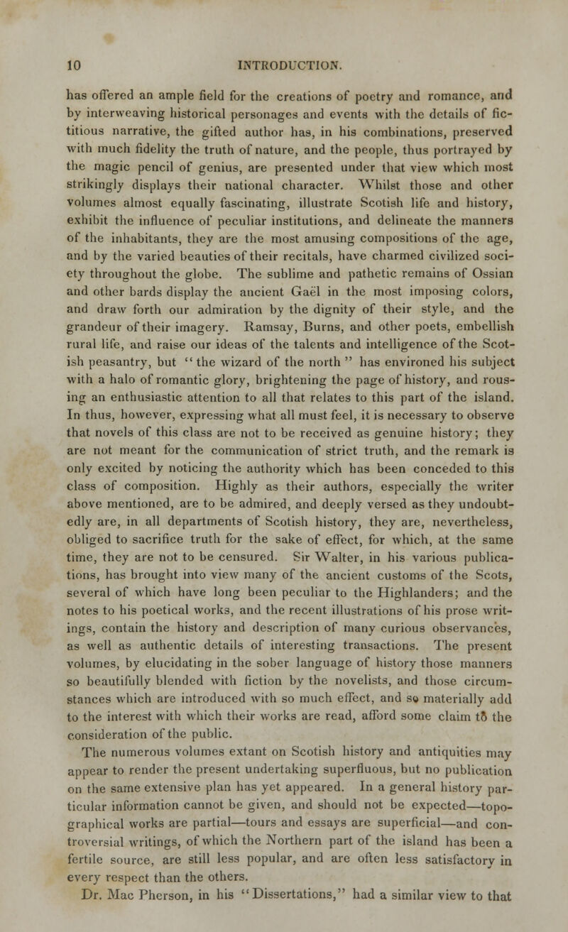 has offered an ample field for the creations of poetry and romance, and by interweaving historical personages and events with the details of fic- titious narrative, the gifted author has, in his combinations, preserved with much fidelity the truth of nature, and the people, thus portrayed by the magic pencil of genius, are presented under that view which most strikingly displays their national character. Whilst those and other volumes almost equally fascinating, illustrate Scotish life and history, exhibit the influence of peculiar institutions, and delineate the manners of the inhabitants, they are the most amusing compositions of the age, and by the varied beauties of their recitals, have charmed civilized soci- ety throughout the globe. The sublime and pathetic remains of Ossian and other bards display the ancient Gael in the most imposing colors, and draw forth our admiration by the dignity of their style, and the grandeur of their imagery. Ramsay, Burns, and other poets, embellish rural life, and raise our ideas of the talents and intelligence of the Scot- ish peasantry, but  the wizard of the north  has environed his subject with a halo of romantic glory, brightening the page of history, and rous- ing an enthusiastic attention to all that relates to this part of the island. In thus, however, expressing what all must feel, it is necessary to observe that novels of this class are not to be received as genuine history; they are not meant for the communication of strict truth, and the remark is only excited by noticing the authority which has been conceded to this class of composition. Highly as their authors, especially the writer above mentioned, are to be admired, and deeply versed as they undoubt- edly are, in all departments of Scotish history, they are, nevertheless, obliged to sacrifice truth for the sake of effect, for which, at the same time, they are not to be censured. Sir Walter, in his various publica- tions, has brought into view many of the ancient customs of the Scots, several of which have long been peculiar to the Highlanders; and the notes to his poetical works, and the recent illustrations of his prose writ- ings, contain the history and description of many curious observances, as well as authentic details of interesting transactions. The present volumes, by elucidating in the sober language of history those manners so beautifully blended with fiction by the novelists, and those circum- stances which are introduced with so much effect, and so materially add to the interest with which their works are read, afford some claim to the consideration of the public. The numerous volumes extant on Scotish history and antiquities may appear to render the present undertaking superfluous, but no publication on the same extensive plan has yet appeared. In a general history par- ticular information cannot be given, and should not be expected—topo- graphical works are partial—tours and essays are superficial—and con- troversial writings, of which the Northern part of the island has been a fertile source, are still less popular, and are often less satisfactory in every respect than the others. Dr. Mac Pherson, in his Dissertations, had a similar view to that