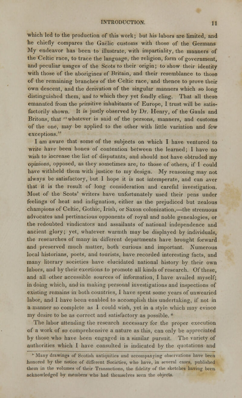 which led to the production of this work; but his labors are limited, and he chiefly compares the Gaelic customs with those of the Germans My endeavor has been to illustrate, with impartiality, the manners of the Celtic race, to trace the language, the religion, form of government, and peculiar usages of the Scots to their origin; to show their identity with those of the aborigines of Britain, and their resemblance to those of the remaining branches of the Celtic race, and thence to prove their own descent, and the derivation of the singular manners which so long distinguished them, and to which they yet fondly cling. That all these emanated from the primitive inhabitants of Europe, I trust will be satis- factorily shown. It is justly observed by Dr. Henry, of the Gauls and Britons, that whatever is said of the persons, manners, and customs of the one, may be applied to the other with little variation and few exceptions. I am aware that some of the subjects on which I have ventured to write have been bones of contention between the learned; I have no wish to increase the list of disputants, and should not have obtruded my opinions, opposed, as they sometimes are, to those of others, if I could have withheld them with justice to my design. My reasoning may not always be satisfactory, but I hope it is not intemperate, and can aver that it is the result of long consideration and careful investigation. Most of the Scots' writers have unfortunately used their pens under feelings of heat and indignation, either as the prejudiced but zealous champions of Celtic, Gothic, Irish, or Saxon colonization,—the strenuous advocates and pertinacious opponents of royal and noble genealogies, or the redoubted vindicators and assailants of national independence and ancient glory; yet, whatever warmth maybe displayed by individuals, the researches of many in different departments have brought forward and preserved much matter, both curious and important. Numerous local historians, poets, and tourists, have recorded interesting facts, and many literary societies have elucidated national history by their own labors, and by their exertions to promote all kinds of research. Of these, and all other accessible sources of information, I have availed myself; in doing which, and in making personal investigations and inspections of existing remains in both countries, I have spent some years of unwearied labor, and I have been enabled to accomplish this undertaking, if not in a manner so complete as I could wish, yet in a style which may evince my desire to be as correct and satisfactory as possible. * The labor attending the research necessary for the proper execution of a work of so comprehensive a nature as this, can only be appreciated by those who have been engaged in a similar pursuit. The variety of authorities which I have consulted is indicated by the quotations and *■ Many drawings of Scotish antiquities and accompanying observations have been honored by the notice of different Societies, who have, in several cases, published them in the volumes of their Transactions, the fidelity of the sketches having been acknowledged by members who had themselves seen the objects.