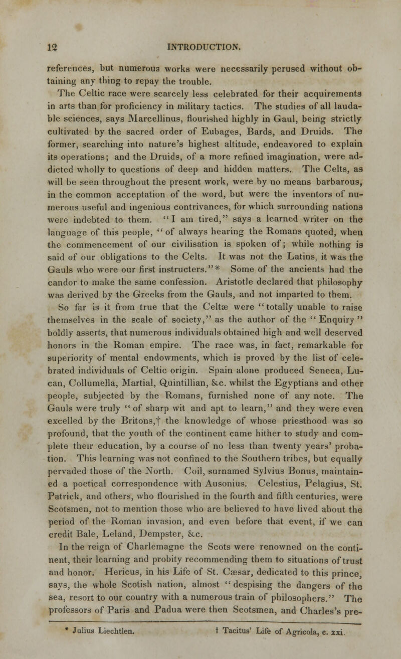 references, but numerous works were necessarily perused without ob- taining any thing to repay the trouble. The Celtic race were scarcely less celebrated for their acquirements in arts than for proficiency in military tactics. The studies of all lauda- ble sciences, says Marcellinus, flourished highly in Gaul, being strictly cultivated by the sacred order of Eubages, Bards, and Druids. The former, searching into nature's highest altitude, endeavored to explain its operations; and the Druids, of a more refined imagination, were ad- dicted wholly to questions of deep and hidden matters. The Celts, as will be seen throughout the present work, were by no means barbarous, in the common acceptation of the word, but were the inventors of nu- merous useful and ingenious contrivances, for which surrounding nations were indebted to them. I am tired, says a learned writer on the language of this people,  of always hearing the Romans quoted, when the commencement of our civilisation is spoken of; while nothing is said of our obligations to the Celts. It was not the Latins, it was the Gauls who were our first instructers.* Some of the ancients had the candor to make the same confession. Aristotle declared that philosophy was derived by the Greeks from the Gauls, and not imparted to them. So far is it from true that the Celtae were totally unable to raise themselves in the scale of society, as the author of the Enquiry boldly asserts, that numerous individuals obtained high and well deserved honors in the Roman empire. The race was, in fact, remarkable for superiority of mental endowments, which is proved by the list of cele- brated individuals of Celtic origin. Spain alone produced Seneca, Lu- can, Collumella, Martial, Q,uintillian, See. whilst the Egyptians and other people, subjected by the Romans, furnished none of any note. The Gauls were truly of sharp wit and apt to learn, and they were even excelled by the Britons,j the knowledge of whose priesthood was so profound, that the youth of the continent came hither to study and com- plete their education, by a course of no less than twenty years' proba- tion. This learning was not confined to the Southern tribes, but equally pervaded those of the North. Coil, surnamed Sylvius Bonus, maintain- ed a poetical correspondence with Ausonius. Celestius, Pelagius, St. Patrick, and others, who flourished in the fourth and fifth centuries, were Scotsmen, not to mention those who are believed to have lived about the period of the Roman invasion, and even before that event, if we can credit Bale, Leland, Dempster, &c. In the reign of Charlemagne the Scots were renowned on the conti- nent, their learning and probity recommending them to situations of trust and honor. Hericus, in his Life of St. Csesar, dedicated to this prince, says, the whole Scotish nation, almost despising the dangers of the sea, resort to our country with a numerous train of philosophers. The professors of Paris and Padua were then Scotsmen, and Charles's pre- * Julius Liechtlen. t Tacitus' Life of Agricola, c. zxi.