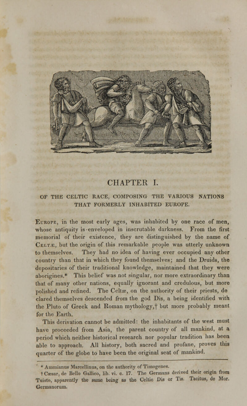 CHAPTER I. OF THE CELTIC RACE, COMPOSING THE VARIOUS NATIONS THAT FORMERLY INHABITED EUROPE. Europe, in the most early ages, was inhabited by one race of men, whose antiquity is-enveloped in inscrutable darkness. From the first memorial of their existence, they are distinguished by the name of Celt.e, but the origin of this remarkable people was utterly unknown to themselves. They had no idea of having ever occupied any other country than that in which they found themselves; and the Druids, the depositaries of their traditional knowledge, maintained that they were aborigines.* This belief was not singular, nor more extraordinary than that of many other nations, equally ignorant and credulous, but more polished and refined. The Celtae, on the authority of their priests, de clared themselves descended from the god Dis, a being identified with the Pluto of Greek and Roman mythology,! Dut more probably meant for the Earth. This derivation cannot be admitted: the inhabitants of the west must have proceeded from Asia, the parent country of all mankind, at a period which neither historical research nor popular tradition has been able to approach. All history, both sacred and profane, proves this quarter of the globe to have been the original seat of mankind. * Ammianus Marcellinus, on the authority of Timogenes. t Csesar, de Bello Gallico, lib. vi. c. 17. The Germans derived their origin from Tuisto, apparently the same being as the Celtic Dis or Tis. Tacitus, de Mor. Germanorum.