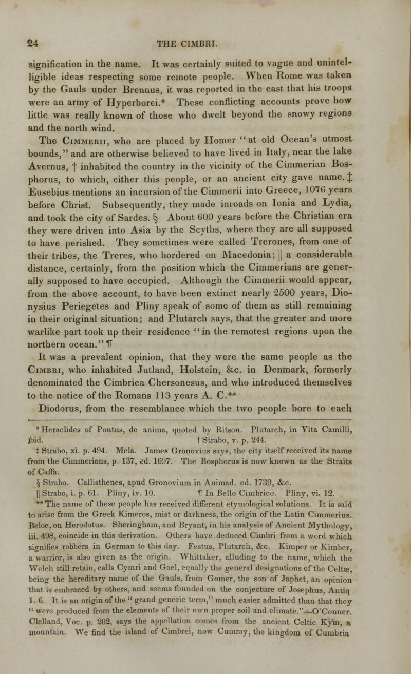 signification in the name. It was certainly suited to vague and unintel- ligible ideas respecting some remote people. When Rome was taken by the Gauls under Brennus, it was reported in the east that his troops were an army of Hyperborei.* These conflicting accounts prove how little was really known of those who dwelt beyond the snowy regions and the north wind. The Cimmerii, who are placed by Homer at old Ocean's utmost bounds, and are otherwise believed to have lived in Italy, near the lake Avernus, | inhabited the country in the vicinity of the Cimmerian Bos- phorus, to which, either this people, or an ancient city gave name. J Eusebius mentions an incursion of the Cimmerii into Greece, 1076 years before Christ. Subsequently, they made inroads on Ionia and Lydia, and took the city of Sardes. § About 600 years before the Christian era they were driven into Asia by the Scyths, where they are all supposed to have perished. They sometimes were called Trerones, from one of their tribes, the Treres, who bordered on Macedonia; || a considerable distance, certainly, from the position which the Cimmerians are gener- ally supposed to have occupied. Although the Cimmerii would appear, from the above account, to have been extinct nearly 2500 years, Dio- nysius Periegetes and Pliny speak of some of them as still remaining in their original situation; and Plutarch says, that the greater and more warlike part took up their residence  in the remotest regions upon the northern ocean. IT It was a prevalent opinion, that they were the same people as the Cimbri, who inhabited Jutland, Holstein, &c. in Denmark, formerly denominated the Cimbrica Chersonesus, and who introduced themselves to the notice of the Romans 113 years A. C.** Diodorus, from the resemblance which the two people bore to each *Heraclides of Pontus, de anima, quoted by Ritson. Plutarch, in Vita Camilli, ibid. t Strabo, v. p. 244. I Strabo, xi. p. 494. Mela. James Gronovius says, the city itself received its name from the Cimmerians, p. 137, ed. 1697. The Bosphorus is now known as the Straits of Caffa. § Strabo. Callisthenes, apud Gronovium in Animad. ed. 1739, &c. || Strabo, i. p. 61. Pliny, iv. 10. II In Bello Cimbrico. Pliny, vi. 12. **The name of these people has received different etymological solutions. It is said to arise from the Greek Kimeros, mist or darkness, the origin of the Latin Cimmerius. Beloe, on Herodotus. Sheringham, and Bryant, in his analysis of Ancient Mythology, iii. 498, coincide in this derivation. Others have deduced Cimbri from a word which signifies robbers in German to this day. Festus, Plutarch, &c. Kimper or Kimber, a warrior, is also given as the origin. Whittaker, alluding to the name, which the Welch still retain, calls Cymri and Gael, equally the general designations of the Celtae, being the hereditary name of the Gauls, from Gomer, the son of Japhet, an opinion that is embraced by others, and seems founded on the conjecture of Josephus, Antiq 1. 6. It is an origin of the  grand generic term, much easier admitted than that they  were produced from the elements of their own proper soil and climate.-MD'Conner. Clelland, Voc. p. 202, says the appellation comes from the ancient Celtic Ky'm, a mountain. We find the island of Cimbrei, now Cumrny, the kingdom of Cumbria