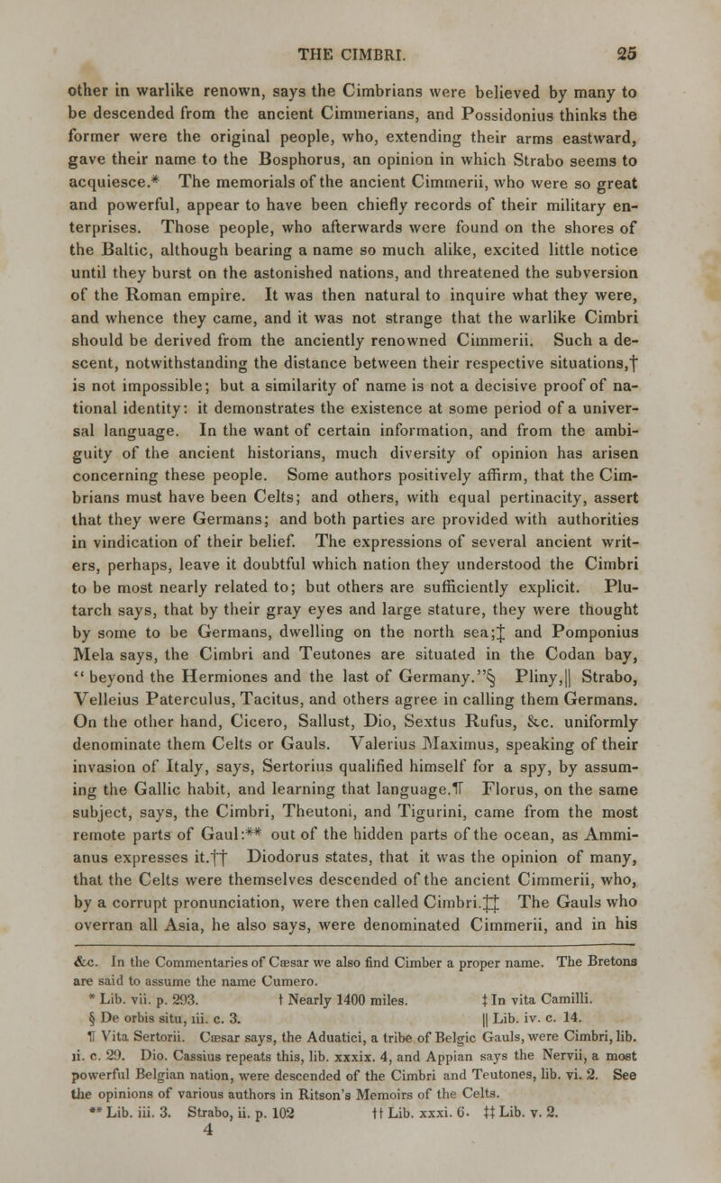 other in warlike renown, says the Cimbrians were believed by many to be descended from the ancient Cimmerians, and Possidonius thinks the former were the original people, who, extending their arms eastward, gave their name to the Bosphorus, an opinion in which Strabo seems to acquiesce.* The memorials of the ancient Cimmerii, who were so great and powerful, appear to have been chiefly records of their military en- terprises. Those people, who afterwards were found on the shores of the Baltic, although bearing a name so much alike, excited little notice until they burst on the astonished nations, and threatened the subversion of the Roman empire. It was then natural to inquire what they were, and whence they came, and it was not strange that the warlike Cimbri should be derived from the anciently renowned Cimmerii. Such a de- scent, notwithstanding the distance between their respective situations,j is not impossible; but a similarity of name is not a decisive proof of na- tional identity: it demonstrates the existence at some period of a univer- sal language. In the want of certain information, and from the ambi- guity of the ancient historians, much diversity of opinion has arisen concerning these people. Some authors positively affirm, that the Cim- brians must have been Celts; and others, with equal pertinacity, assert that they were Germans; and both parties are provided with authorities in vindication of their belief. The expressions of several ancient writ- ers, perhaps, leave it doubtful which nation they understood the Cimbri to be most nearly related to; but others are sufficiently explicit. Plu- tarch says, that by their gray eyes and large stature, they were thought by some to be Germans, dwelling on the north sea;J and Pomponius Mela says, the Cimbri and Teutones are situated in the Codan bay,  beyond the Hermiones and the last of Germany.^ Pliny,|| Strabo, Velleius Paterculus, Tacitus, and others agree in calling them Germans. On the other hand, Cicero, Sallust, Dio, Sextus Rufus, &c. uniformly denominate them Celts or Gauls. Valerius Maximus, speaking of their invasion of Italy, says, Sertorius qualified himself for a spy, by assum- ing the Gallic habit, and learning that language.IT Florus, on the same subject, says, the Cimbri, Theutoni, and Tigurini, came from the most remote parts of Gaul:** out of the hidden parts of the ocean, as Ammi- anus expresses it.|f Diodorus states, that it was the opinion of many, that the Celts were themselves descended of the ancient Cimmerii, who, by a corrupt pronunciation, were then called Cimbri.JJ The Gauls who overran all Asia, he also says, were denominated Cimmerii, and in his &c. In the Commentaries of Caesar we also find Cimber a proper name. The Bretons are said to assume the name Cumero. * Lib. vii. p. 293. t Nearly 1400 miles. t In vita Camilli. § De orbis situ, lii. c. 3. || Lib. iv. c. 14. IT Vita Sertorii. Caesar says, the Aduatici, a tribe of Belgic Gauls, were Cimbri, lib. li. o. 29. Dio. Cassius repeats this, lib. xxxix. 4, and Appian says the Nervii, a most powerful Belgian nation, were descended of the Cimbri and Teutones, lib. vi. 2. See the opinions of various authors in Ritson's Memoirs of the Celts. ** Lib. iii. 3. Strabo, ii. p. 102 ft Lib. xxxi. 6- ft Lib. v. 2. 4