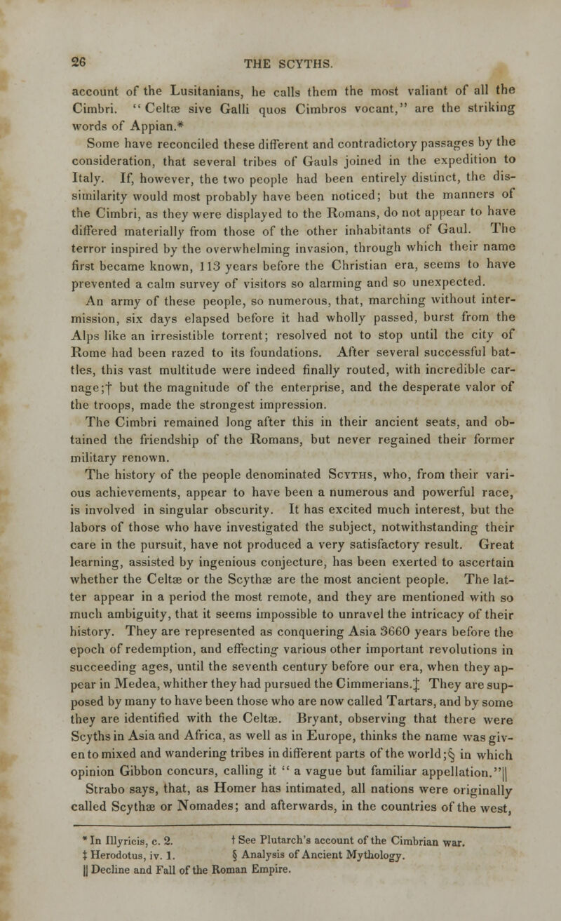 account of the Lusitanians, he calls them the most valiant of all the Cimbri.  Celtae sive Galli quos Cimbros vocant, are the striking words of Appian.* Some have reconciled these different and contradictory passages by the consideration, that several tribes of Gauls joined in the expedition to Italy. If, however, the two people had been entirely distinct, the dis- similarity would most probably have been noticed; but the manners of the Cimbri, as they were displayed to the Romans, do not appear to have differed materially from those of the other inhabitants of Gaul. The terror inspired by the overwhelming invasion, through which their name first became known, 113 years before the Christian era, seems to have prevented a calm survey of visitors so alarming and so unexpected. An army of these people, so numerous, that, marching without inter- mission, six days elapsed before it had wholly passed, burst from the Alps like an irresistible torrent; resolved not to stop until the city of Rome had been razed to its foundations. After several successful bat- tles, this vast multitude were indeed finally routed, with incredible car- nage ;f but the magnitude of the enterprise, and the desperate valor of the troops, made the strongest impression. The Cimbri remained long after this in their ancient seats, and ob- tained the friendship of the Romans, but never regained their former military renown. The history of the people denominated Scvths, who, from their vari- ous achievements, appear to have been a numerous and powerful race, is involved in singular obscurity. It has excited much interest, but the labors of those who have investigated the subject, notwithstanding their care in the pursuit, have not produced a very satisfactory result. Great learning, assisted by ingenious conjecture, has been exerted to ascertain whether the Celtae or the Scythse are the most ancient people. The lat- ter appear in a period the most remote, and they are mentioned with so much ambiguity, that it seems impossible to unravel the intricacy of their history. They are represented as conquering Asia 3660 years before the epoch of redemption, and effecting various other important revolutions in succeeding ages, until the seventh century before our era, when they ap- pear in Medea, whither they had pursued the Cimmerians.J They are sup- posed by many to have been those who are now called Tartars, and by some they are identified with the Celtae. Bryant, observing that there were Scyths in Asia and Africa, as well as in Europe, thinks the name was giv- en to mixed and wandering tribes indifferent parts of the world ;^ in which opinion Gibbon concurs, calling it  a vague but familiar appellation. II Strabo says, that, as Homer has intimated, all nations were originally called Scythse or Nomades; and afterwards, in the countries of the west, *In lllyricis, c. 2. t See Plutarch's account of the Cimbrian war. % Herodotus, iv. 1. § Analysis of Ancient Mythology. |J Decline and Fall of the Roman Empire.