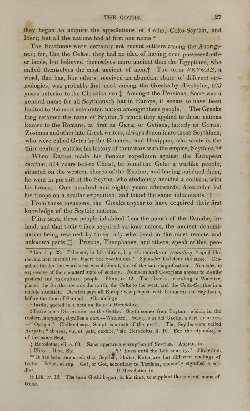 they began to acquire the appellations of Celtce, Celto-Scytha?, and Iberi; but all the nations had at first one name.* The Scythians were certainly not recent settlers among the Aborigi- nes; for, like the Celtae, they had no idea of having ever possessed oth- er lands, but believed themselves more ancient than the Egyptians, who called themselves the most ancient of men.f The term 2KYOA2, a word, that has, like others, received an abundant share of different ety- mologies, was probably first used among the Greeks by ZEschylus, 625 years anterior to the Christian era.J Amongst the Persians, Sacoe was a general name for all Scythians;§ but in Europe, it seems to have been limited to the most celebrated nation amongst these people. || The Greeks long retained the name of Scythe,IT which they applied to those nations known to the Romans, at first as Get.£ or Getians, latterly as Goths. Zosimus and other late Greek writers, always denominate those Scythians, who were called Getes by the Romans; anc1 Dexippus, who wrote in the third century, entitles his history of their wars with the empire, Scythica.** When Darius made his famous expedition against the European Scythse, 514 years before Christ, he found the Geta? a warlike people, situated on the western shores of the Euxine, and having subdued them, he went in pursuit of the Scyths, who studiously avoided a collision with his forces. One hundred and eighty years afterwards, Alexander led his troops on a similar expedition, and found the same inhabitants.\\ From these invasions, the Greeks appear to have acquired their first knowledge of the Scythic nations. Pliny says, these people inhabited from the mouth of the Danube, in- land, and that their tribes acquired various names, the ancient denomi- nation being retained by those only who lived in the most remote and unknown parts. JJ Priscus, Theophanes, and others, speak of this peo- * Lib. i. p. 33. Falconer, in his edition, i. p. 48, remarks on Nvfiuduo, i% apud Ho- merum non memini me legere hoc vocabulum. Xylander had done the same. Cas- aubon thinks the word used was different, but of the same signification. Nomades is expressive of the shepherd state of society. Nomades and Georgians appear to signify pastoral and agricultural people. Pliny, iv. 12. The Greeks, according to Wachter, placed the Scyths towards the north, the Celts to the west, and the Celto-Scythse in a middle situation. Newton says all Europe was peopled with Cimmerii and Scythians, before the time of Samuel. Chronology t Justin, quoted in a note on Beloe's Herodotus. X Pinkerton's Dissertation on the Goths. Scyth comes from Scytan ; which, in the eastern language, signifies a dart.—Wachter. Sciot, is in old Gaelic, a dart or arrow. — Ogygia- Clelland says, Scuyt, is a man of the north. The Scyths were called Aerpata,  ab aeor, vir, et pata, csedere, sic. Herodotus, ii. 12. See the etymologies of the name Scot. § Herodotus, vii. c. 60. Saca? appears a corruption of Scythse. Appian, iii. || Pliny. Diod. Sic. If  Even until the 14th century. Pinkerton. ** It has been supposed, that Scythse, Skutae, Kutse, are but different readings of Gette. Beloe, ut sup. Get, or Got, according to Torfieus, anciently signified a sol- dier, tt Herodotus, iv. XX Lib. iv. 12. The term Gothi began, in his time, to supplant the ancient name of Getse.