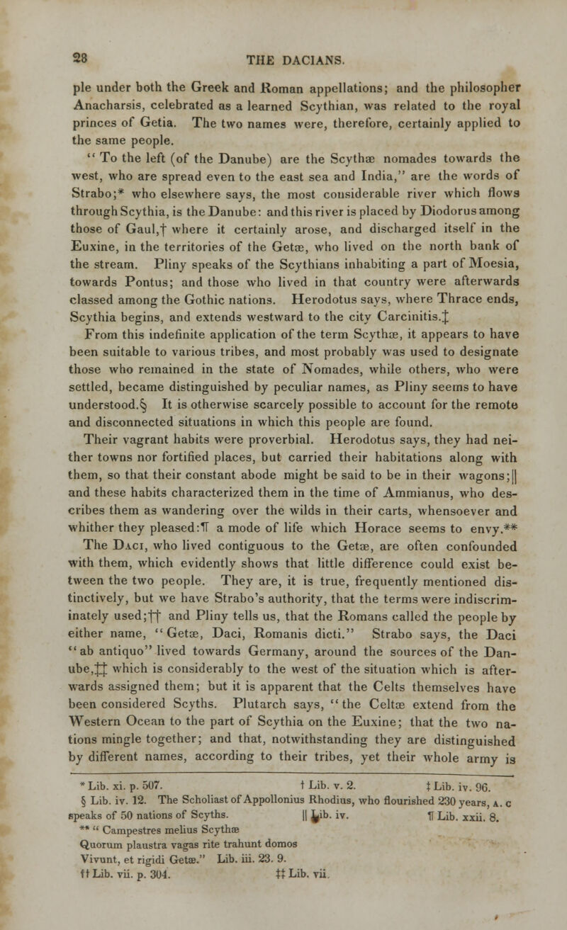 pie under both the Greek and Roman appellations; and the philosopher Anacharsis, celebrated as a learned Scythian, was related to the royal princes of Getia. The two names were, therefore, certainly applied to the same people.  To the left (of the Danube) are the Scythae nomades towards the west, who are spread even to the east sea and India, are the words of Strabo;* who elsewhere says, the most considerable river which flows through Scythia, is the Danube: and this river is placed by Diodorus among those of Gaul,| where it certainly arose, and discharged itself in the Euxine, in the territories of the Getoe, who lived on the north bank of the stream. Pliny speaks of the Scythians inhabiting a part of Moesia, towards Pontus; and those who lived in that country were afterwards classed among the Gothic nations. Herodotus says, where Thrace ends, Scythia begins, and extends westward to the city Carcinitis.J From this indefinite application of the term Scythce, it appears to have been suitable to various tribes, and most probably was used to designate those who remained in the state of Nomades, while others, who were settled, became distinguished by peculiar names, as Pliny seems to have understood.§ It is otherwise scarcely possible to account for the remote and disconnected situations in which this people are found. Their vagrant habits were proverbial. Herodotus says, they had nei- ther towns nor fortified places, but carried their habitations along with them, so that their constant abode might be said to be in their wagons;|| and these habits characterized them in the time of Ammianus, who des- cribes them as wandering over the wilds in their carts, whensoever and whither they pleased :1T a mode of life which Horace seems to envy.** The Daci, who lived contiguous to the Getae, are often confounded with them, which evidently shows that little difference could exist be- tween the two people. They are, it is true, frequently mentioned dis- tinctively, but we have Strabo's authority, that the terms were indiscrim- inately used;ff and Pliny tells us, that the Romans called the people by either name,  Getse, Daci, Romanis dicti. Strabo says, the Daci ab antiquo lived towards Germany, around the sources of the Dan- ube,JJ which is considerably to the west of the situation which is after- wards assigned them; but it is apparent that the Celts themselves have been considered Scyths. Plutarch says, the Celtce extend from the Western Ocean to the part of Scythia on the Euxine; that the two na- tions mingle together; and that, notwithstanding they are distinguished by different names, according to their tribes, yet their whole army is * Lib. xi. p. 507. t Lib. v. 2. } Lib. iv. 96. § Lib. iv. 12. The Scholiast of Appollonius Rhodius, who flourished 230 years, a. c speaks of 50 nations of Scyths. || L,ib. iv. ff Lib. xxii. 8. **  Campestres melius Scythae Quorum plaustra vagas rite trahunt domos Vivunt, et rigidi GetEB. Lib. iii. 23. 9. ft Lib. vii. p. 304. tt Lib. vii.