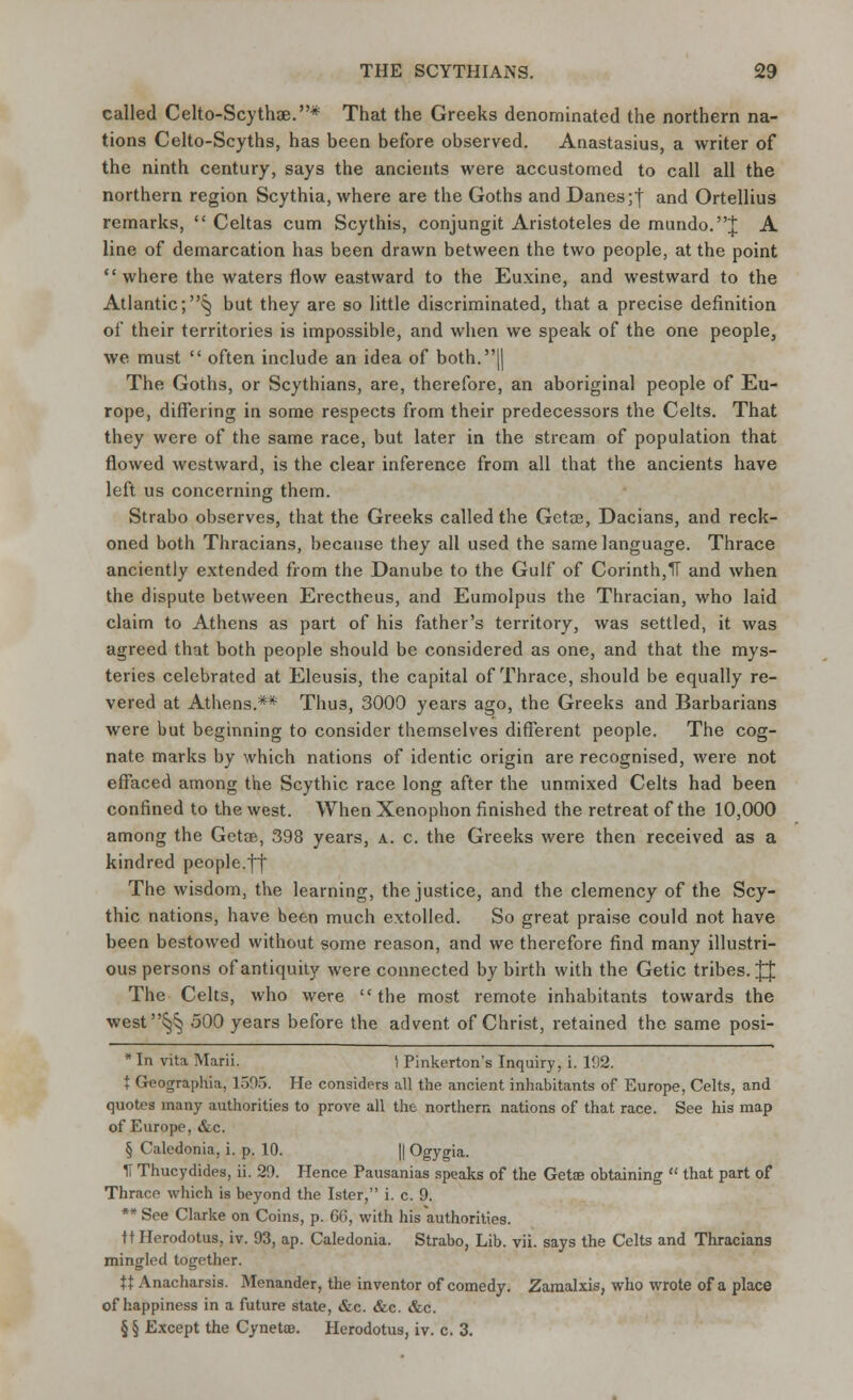 called Celto-Scythse.* That the Greeks denominated the northern na- tions Celto-Scyths, has been before observed. Anastasius, a writer of the ninth century, says the ancients were accustomed to call all the northern region Scythia, where are the Goths and Danes ;f and Ortellius remarks,  Celtas cum Scythis, conjungit Aristoteles de mundo.J A line of demarcation has been drawn between the two people, at the point where the waters flow eastward to the Euxine, and westward to the Atlantic;^ but they are so little discriminated, that a precise definition of their territories is impossible, and when we speak of the one people, we must  often include an idea of both.|| The Goths, or Scythians, are, therefore, an aboriginal people of Eu- rope, differing in some respects from their predecessors the Celts. That they were of the same race, but later in the stream of population that flowed westward, is the clear inference from all that the ancients have left us concerning them. Strabo observes, that the Greeks called the Getce, Dacians, and reck- oned both Thracians, because they all used the same language. Thrace anciently extended from the Danube to the Gulf of Corinth,IT and when the dispute between Erectheus, and Eumolpus the Thracian, who laid claim to Athens as part of his father's territory, was settled, it was agreed that both people should be considered as one, and that the mys- teries celebrated at Eleusis, the capital of Thrace, should be equally re- vered at Athens.** Thus, 3000 years ago, the Greeks and Barbarians were but beginning to consider themselves different people. The cog- nate marks by which nations of identic origin are recognised, were not effaced among the Scythic race long after the unmixed Celts had been confined to the west. When Xenophon finished the retreat of the 10,000 among the Getae, 398 years, a. c. the Greeks were then received as a kindred people.ff The wisdom, the learning, the justice, and the clemency of the Scy- thic nations, have been much extolled. So great praise could not have been bestowed without some reason, and we therefore find many illustri- ous persons of antiquity were connected by birth with the Getic tribes. JJ The Celts, who were the most remote inhabitants towards the west§§ 500 years before the advent of Christ, retained the same posi- * In vita Marii. \ Pinkerton's Inquiry, i. 192. t Geographia, 1305. He considers all the ancient inhabitants of Europe, Celts, and quotes many authorities to prove all the northern nations of that race. See his map of Europe, &c. § Caledonia, i. p. 10. || Ogygia. IT Thucydides, ii. 29. Hence Pausanias speaks of the Getae obtaining  that part of Thrace which is beyond the Ister, i. c. 9. ** See Clarke on Coins, p. 66, with his authorities. tt Herodotus, iv. 93, ap. Caledonia. Strabo, Lib. vii. says the Celts and Thracians mingled together. U Anacharsis. Menander, the inventor of comedy. Zamalxis, who wrote of a place of happiness in a future state, &c. &c. &c. § § Except the Cynette. Herodotus, iv. c. 3.