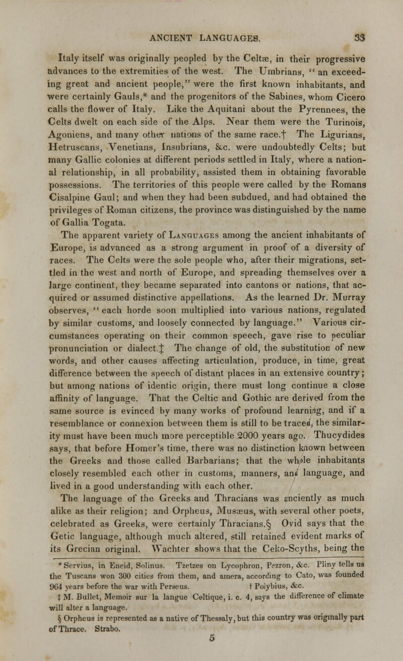 Italy itself was originally peopled by the Celtae, in their progressive advances to the extremities of the west. The Umbrians,  an exceed- ing great and ancient people, were the first known inhabitants, and were certainly Gauls,* and the progenitors of the Sabines, whom Cicero calls the flower of Italy. Like the Aquitani about the Pyrennees, the Celts dwelt on each side of the Alps. Near them were the Turinois, Agoniens, and many other nations of the same race.| The Ligurians, Hetruscans, Venetians, Insubrians, &.c. were undoubtedly Celts; but many Gallic colonies at different periods settled in Italy, where a nation- al relationship, in all probability, assisted them in obtaining favorable possessions. The territories of this people were called by the Romans Cisalpine Gaul; and when they had been subdued, and had obtained the privileges of Roman citizens, the province was distinguished by the name of Gallia Togata. The apparent variety of Languages among the ancient inhabitants of Europe, is advanced as a strong argument in proof of a diversity of races. The Celts were the sole people who, after their migrations, set- tled in the west and north of Europe, and spreading themselves over a large continent, they became separated into cantons or nations, that ac- quired or assumed distinctive appellations. As the learned Dr. Murray observes, each horde soon multiplied into various nations, regulated by similar customs, and loosely connected by language. Various cir- cumstances operating on their common speech, gave rise to peculiar pronunciation or dialect.J The change of old, the substitution of new words, and other causes affecting articulation, produce, in time, great difference between the speech of distant places in an extensive country; but among nations of identic origin, there must long continue a close affinity of language. That the Celtic and Gothic are derived from the same source is evinced by many works of profound learning, and if a resemblance or connexion between them is still to be traced, the similar- ity must have been much more perceptible 2000 years ago. Thucydides says, that before Homer's time, there was no distinction known between the Greeks and those called Barbarians; that the whole inhabitants closely resembled each other in customs, manners, ana language, and lived in a good understanding with each other. The language of the Greeks and Thracians was anciently as much alike as their religion; and Orpheus, Musoeus, with several other poets, celebrated as Greeks, were certainly Thracians.§ Ovid says that the Getic language, although much altered, still retained evident marks of its Grecian original. Wachter shows that the Ceko-Scyths, being the *Servius, in Eneid, Solinus. Tzetzes on Lycophron, Pezron, &c. Pliny tells us the Tuscans won 300 cities from them, and amera, according to Cato, was founded 964 years before the war with Perseus. t Polybius, &c. t M. Bullet, Memoir sur la langue Celtique, i. c. 4, says the difference of climate will alter a language. § Orpheus is represented as a native of Thessaly, but this country was originally part of Thrace. Strabo. 5