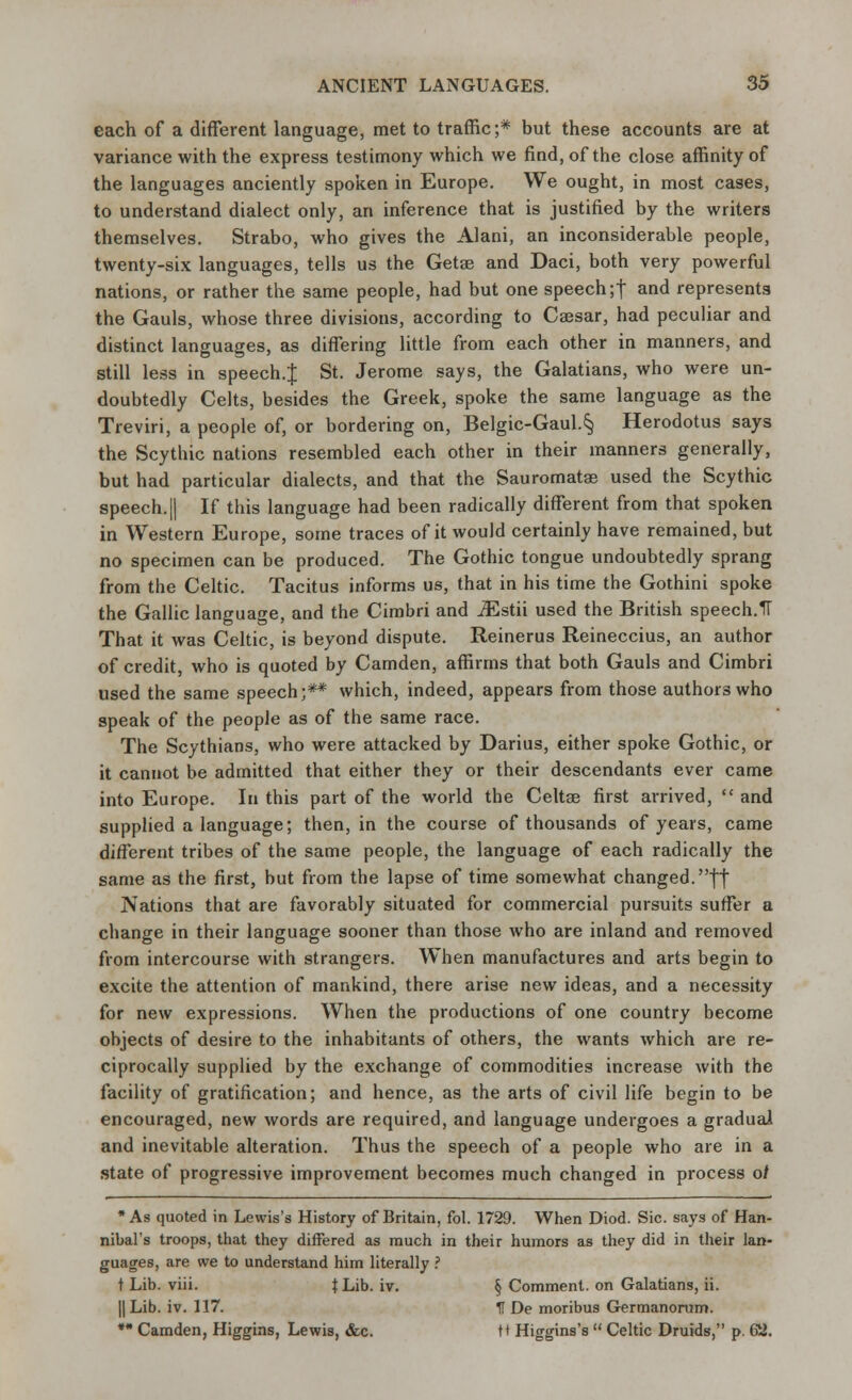 each of a different language, met to traffic;* but these accounts are at variance with the express testimony which we find, of the close affinity of the languages anciently spoken in Europe. We ought, in most cases, to understand dialect only, an inference that is justified by the writers themselves. Strabo, who gives the Alani, an inconsiderable people, twenty-six languages, tells us the Getae and Daci, both very powerful nations, or rather the same people, had but one speech;! and represents the Gauls, whose three divisions, according to Caasar, had peculiar and distinct languages, as differing little from each other in manners, and still less in speech.J St. Jerome says, the Galatians, who were un- doubtedly Celts, besides the Greek, spoke the same language as the Treviri, a people of, or bordering on, Belgic-Gaul.§ Herodotus says the Scythic nations resembled each other in their manners generally, but had particular dialects, and that the Sauromatae used the Scythic speech. || If this language had been radically different from that spoken in Western Europe, some traces of it would certainly have remained, but no specimen can be produced. The Gothic tongue undoubtedly sprang from the Celtic. Tacitus informs us, that in his time the Gothini spoke the Gallic language, and the Cimbri and JEstii used the British speech.TT That it was Celtic, is beyond dispute. Reinerus Reineccius, an author of credit, who is quoted by Camden, affirms that both Gauls and Cimbri used the same speech;** which, indeed, appears from those authors who speak of the people as of the same race. The Scythians, who were attacked by Darius, either spoke Gothic, or it cannot be admitted that either they or their descendants ever came into Europe. In this part of the world the Celtge first arrived,  and supplied a language; then, in the course of thousands of years, came different tribes of the same people, the language of each radically the same as the first, but from the lapse of time somewhat changed.|| Nations that are favorably situated for commercial pursuits suffer a change in their language sooner than those who are inland and removed from intercourse with strangers. When manufactures and arts begin to excite the attention of mankind, there arise new ideas, and a necessity for new expressions. When the productions of one country become objects of desire to the inhabitants of others, the wants which are re- ciprocally supplied by the exchange of commodities increase with the facility of gratification; and hence, as the arts of civil life begin to be encouraged, new words are required, and language undergoes a gradual and inevitable alteration. Thus the speech of a people who are in a state of progressive improvement becomes much changed in process 0/ * As quoted in Lewis's History of Britain, fol. 1729. When Diod. Sic. says of Han- nibal's troops, that they differed as much in their humors as they did in their lan- guages, are we to understand him literally ? t Lib. viii. JLib. iv. § Comment, on Galatians, ii. || Lib. iv. 117. tl De moribus Germanorum. * Camden, Higgins, Lewis, &c. tt Higgins's  Celtic Druids, p. 62.