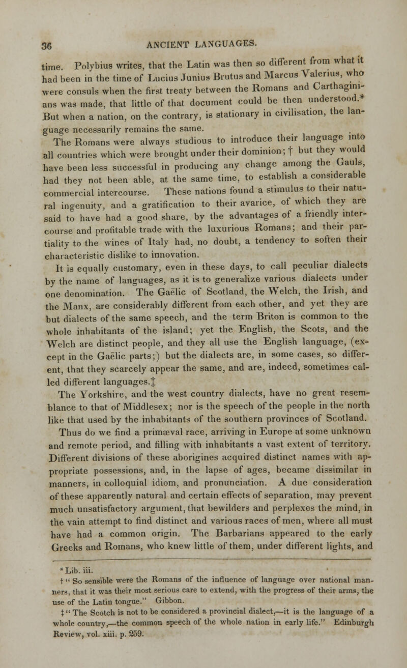 time Polvbius writes, that the Latin was then so different from what it had been in the time of Lucius Junius Brutus and Marcus Valerius, who were consuls when the first treaty between the Romans and Carthagini- ans was made, that little of that document could be then understood. But when a nation, on the contrary, is stationary in civilisation, the lan- guage necessarily remains the same. The Romans were always studious to introduce their language into all countries which were brought under their dominion; | but they would have been less successful in producing any change among the Gauls, had they not been able, at the same time, to establish a considerable commercial intercourse. These nations found a stimulus to their natu- ral ingenuity, and a gratification to their avarice, of which they are said to have had a good share, by the advantages of a friendly inter- course and profitable trade with the luxurious Romans; and their par- tiality to the wines of Italy had, no doubt, a tendency to soften their characteristic dislike to innovation. It is equally customary, even in these days, to call peculiar dialects by the name of languages, as it is to generalize various dialects under one denomination. The Gaelic of Scotland, the Welch, the Irish, and the Manx, are considerably different from each other, and yet they are but dialects of the same speech, and the term Briton is common to the whole inhabitants of the island; yet the English, the Scots, and the Welch are distinct people, and they all use the English language, (ex- cept in the Gaelic parts;) but the dialects are, in some cases, so differ- ent, that they scarcely appear the same, and are, indeed, sometimes cal- led different languages.J The Yorkshire, and the west country dialects, have no great resem- blance to that of Middlesex; nor is the speech of the people in the north like that used by the inhabitants of the southern provinces of Scotland. Thus do we find a primaeval race, arriving in Europe at some unknown and remote period, and filling with inhabitants a vast extent of territory. Different divisions of these aborigines acquired distinct names with ap- propriate possessions, and, in the lapse of ages, became dissimilar in manners, in colloquial idiom, and pronunciation. A due consideration of these apparently natural and certain effects of separation, may prevent much unsatisfactory argument, that bewilders and perplexes the mind, in the vain attempt to find distinct and various races of men, where all must have had a common origin. The Barbarians appeared to the early Greeks and Romans, who knew little of them, under different lights, and *Lib. iii. t So sensible were the Romans of the influence of language over national man- ners, that it was their most serious care to extend, with the progress of their arms, the use of the Latin tongue. Gibbon. t The Scotch is not to be considered a provincial dialect,—it is the language of a whole country,—the common speech of the whole nation in early life. Edinburgh Review, vol. xiii. p. 259.