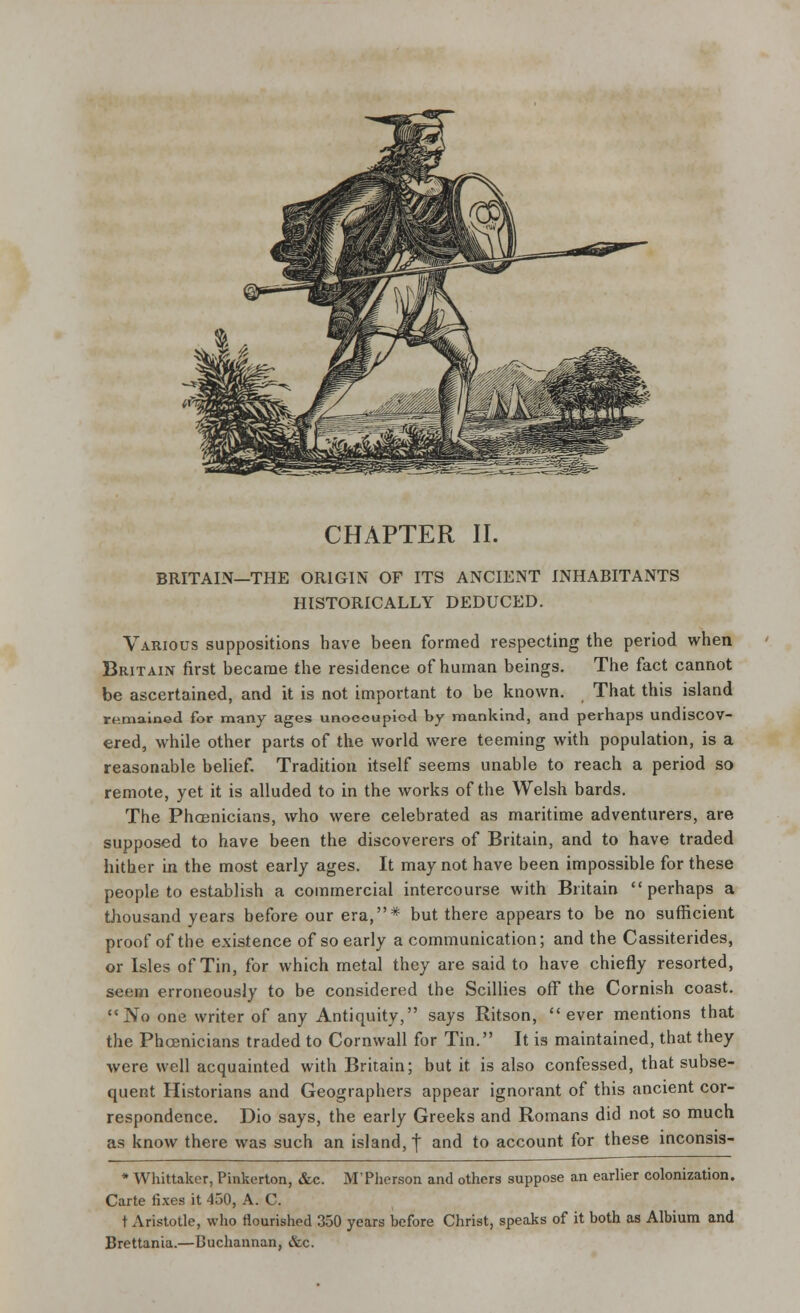 BRITAIN—THE ORIGIN OF ITS ANCIENT INHABITANTS HISTORICALLY DEDUCED. Various suppositions have been formed respecting the period when Britain first became the residence of human beings. The fact cannot be ascertained, and it is not important to be known. That this island remained for many ages unoccupied by mankind, and perhaps undiscov- ered, while other parts of the world were teeming with population, is a reasonable belief. Tradition itself seems unable to reach a period so remote, yet it is alluded to in the works of the Welsh bards. The Phoenicians, who were celebrated as maritime adventurers, are supposed to have been the discoverers of Britain, and to have traded hither in the most early ages. It may not have been impossible for these people to establish a commercial intercourse with Britain perhaps a thousand years before our era,* but there appears to be no sufficient proof of the existence of so early a communication; and the Cassiterides, or Isles of Tin, for which metal they are said to have chiefly resorted, seen erroneously to be considered the Scillies off the Cornish coast. No one writer of any Antiquity, says Ritson, ever mentions that the Phoenicians traded to Cornwall for Tin. It is maintained, that they were well acquainted with Britain; but it is also confessed, that subse- quent Historians and Geographers appear ignorant of this ancient cor- respondence. Dio says, the early Greeks and Romans did not so much as know there was such an island, f and to account for these mconsis- * Whittaker, Pinkerton, &c. M'Pherson and others suppose an earlier colonization. Carte fixes it 450, A. C. t Aristotle, who flourished 350 years before Christ, speaks of it both as Albium and Brettania.—Buchannan, &c.