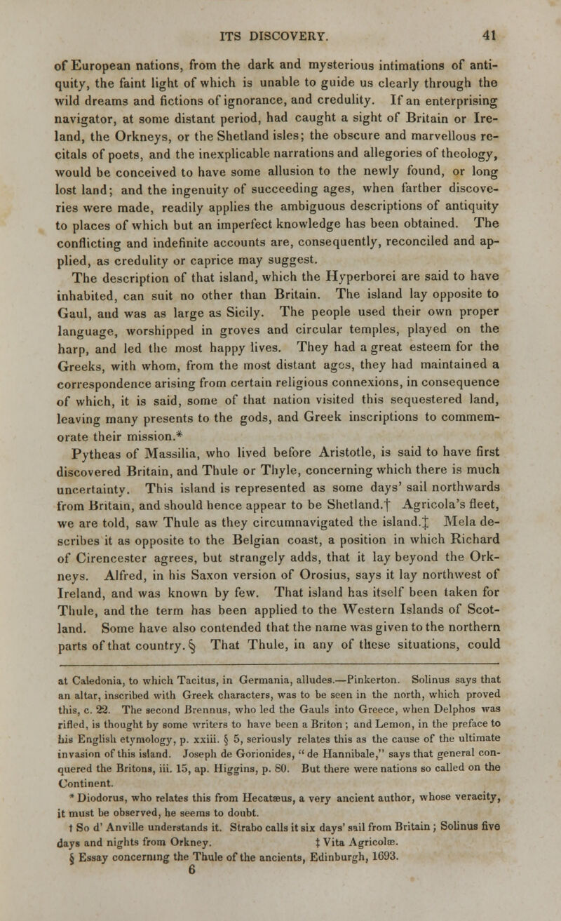 of European nations, from the dark and mysterious intimations of anti- quity, the faint light of which is unable to guide us clearly through the wild dreams and fictions of ignorance, and credulity. If an enterprising navigator, at some distant period, had caught a sight of Britain or Ire- land, the Orkneys, or the Shetland isles; the obscure and marvellous re- citals of poets, and the inexplicable narrations and allegories of theology, would be conceived to have some allusion to the newly found, or long lost land; and the ingenuity of succeeding ages, when farther discove- ries were made, readily applies the ambiguous descriptions of antiquity to places of which but an imperfect knowledge has been obtained. The conflicting and indefinite accounts are, consequently, reconciled and ap- plied, as credulity or caprice may suggest. The description of that island, which the Hyperborei are said to have inhabited, can suit no other than Britain. The island lay opposite to Gaul, and was as large as Sicily. The people used their own proper language, worshipped in groves and circular temples, played on the harp, and led the most happy lives. They had a great esteem for the Greeks, with whom, from the most distant ages, they had maintained a correspondence arising from certain religious connexions, in consequence of which, it is said, some of that nation visited this sequestered land, leaving many presents to the gods, and Greek inscriptions to commem- orate their mission.* Pytheas of Massilia, who lived before Aristotle, is said to have first discovered Britain, and Thule or Thyle, concerning which there is much uncertainty. This island is represented as some days' sail northwards from Britain, and should hence appear to be Shetland.! Agricola's fleet, we are told, saw Thule as they circumnavigated the island.J Mela de- scribes it as opposite to the Belgian coast, a position in which Richard of Cirencester agrees, but strangely adds, that it lay beyond the Ork- neys. Alfred, in his Saxon version of Orosius, says it lay northwest of Ireland, and was known by few. That island has itself been taken for Thule, and the term has been applied to the Western Islands of Scot- land. Some have also contended that the name was given to the northern parts of that country. § That Thule, in any of these situations, could at Caledonia, to which Tacitus, in Germania, alludes.—Pinkerton. Solinus says that an altar, inscribed with Greek characters, was to be seen in the north, which proved this, c. 22. The second Brennus. who led the Gauls into Greece, when Delphos was rifled, is thought by some writers to have been a Briton ; and Lemon, in the preface to his English etymology, p. xxiii. § 5, seriously relates this as the cause of the ultimate invasion of this island. Joseph de Gorionides,  de Hannibale, says that general con- quered the Britons, iii. 15, ap. Higgins, p. 80. But there were nations so called on the Continent. * Diodorus, who relates this from Hecatseus, a very ancient author, whose veracity, it must be observed, he seems to doubt. t So d' Anville understands it. Strabo calls it six days' sail from Britain; Solinus five days and nights from Orkney. $ Vita Agricolae. § Essay concerning the Thule of the ancients, Edinburgh, 1693. 6