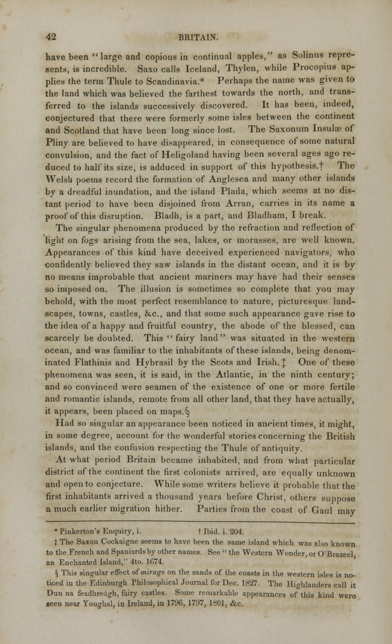 have been large and copious in continual apples, a9 Solinus repre- sents, is incredible. Saxo calls Iceland, Thylen, while Procopius ap- plies the term Thule to Scandinavia* Perhaps the name was given to the land which was believed the farthest towards the north, and trans- ferred to the islands successively discovered. It has been, indeed, conjectured that there were formerly some isles between the continent and Scotland that have been long since lost. The Saxonum Insula? of Pliny are believed to have disappeared, in consequence of some natural convulsion, and the fact of Heligoland having been several ages ago re- duced to half its size, is adduced in support of this hypothesis.! The Welsh poems record the formation of Anglesea and many other islands by a dreadful inundation, and the island Plada, which seems at no dis- tant period to have been disjoined from Arran, carries in its name a proof of this disruption. Bladh, is a part, and Bladham, I break. The singular phenomena produced by the refraction and reflection of light on fogs arising from the sea, lakes, or morasses, are well known. Appearances of this kind have deceived experienced navigators, who confidently believed they saw islands in the distant ocean, and it is by no means improbable that ancient mariners may have had their senses so imposed on. The illusion is sometimes so complete that you may behold, with the most perfect resemblance to nature, picturesque land- scapes, towns, castles, &c, and that some such appearance gave rise to the idea of a happy and fruitful country, the abode of the blessed, can scarcely be doubted. This fairy land was situated in the western ocean, and was familiar to the inhabitants of these islands, being denom- inated Flathinis and Hybrasil by the Scots and Irish. J One of these phenomena was seen, it is said, in the Atlantic, in the ninth century; and so convinced were seamen of the existence of one or more fertile and romantic islands, remote from all other land, that they have actually, it appears, been placed on maps.^ Had so singular an appearance been noticed in ancient times, it might, in some degree, account for the wonderful stories concerning the British islands, and the confusion respecting the Thule of antiquity. At what period Britain became inhabited, and from what particular district of the continent the first colonists arrived, are equally unknown and open to conjecture. While some writers believe it probable that the first inhabitants arrived a thousand years before Christ, others suppose a much earlier migration hither. Parties from the coast of Gaul may * Pinkerton's Enquiry, i. t Ibid. i. 204. t The Saxon Cockaigne seems to have been the same island which was also known to the French and Spaniards by other names. See  the Western Wonder, or O'Brazeel an Enchanted Island, 4to. 1C74. § This singular effect of mirage on the sands of the coasts in the western isles is no- ticed in the Edinburgh Philosophical Journal for Dec. 1827. The Highlanders call it Dun na feadhreagh, fairy castles. Some remarkable appearances of this kind were seen near Youghal, in Ireland, in 1796, 1797, 1801, &c.