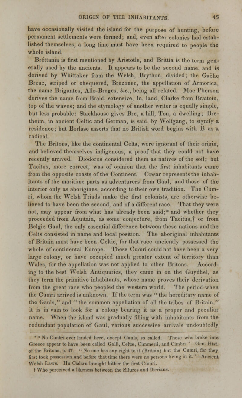 have occasionally visited the island for the purpose of hunting, before permanent settlements were formed; and, even after colonies had estab- lished themselves, a long time must have been required to people the whole island. Brettania is first mentioned by Aristotle, and Brittia is the term gen- erally used by the ancients. It appears to be the second name, and is derived by Whittaker from the Welsh, Brython, divided; the Gaelic Breac, striped or chequered, Brezonec, the appellation of Armorica, the name Brigantes, Allo-Broges, &c, being all related. Mac Pherson derives the name from Braid, extensive, In, land, Clarke from Braitoin, top of the waves; and the etymology of another writer is equally simple, but less probable: Stackhouse gives Bre, a hill, Ton, a dwelling; Bre- theim, in ancient Celtic and German, is said, by Wolfgang, to signify a residence; but Borlase asserts that no British word begins with B as a radical. The Britons, like the continental Celts, were ignorant of their origin, and believed themselves indigenous, a proof that they could not have recently arrived. Diodorus considered them as natives of the soil; but Tacitus, more correct, was of opinion that the first inhabitants came from the opposite coasts of the Continent. Caesar represents the inhab- itants of the maritime parts as adventurers from Gaul, and those of the interior only as aborigines, according to their own tradition. The Cum- ri, whom the Welsh Triads make the first colonists, are otherwise be- lieved to have been the second, and of a different race. That they were not, may appear from what has already been said;* and whether they proceeded from Aquitain, as some conjecture, from Tacitus,| or from Belgic Gaul, the only essential difference between these nations and the Celts consisted in name and local position. The aboriginal inhabitants of Britain must have been Celtic, for that race anciently possessed the whole of continental Europe. These Cumri could not have been a very large colony, or have occupied much greater extent of territory than Wales, for the appellation was not applied to other Britons. Accord- ing to the best Welsh Antiquaries, they came in on the Guydhel, as they term the primitive inhabitants, whose name proves their derivation from the great race who peopled the western world. The period when the Cumri arrived is unknown. If the term was the hereditary name of the Gauls, and the common appellation of all the tribes of Britain, it is in vain to look for a colony bearing it as a proper and peculiar name. When the island was gradually filling with inhabitants from the redundant population of Gaul, various successive arrivals undoubtedly * No Cimbri ever landed here, except Gauls, so called. Those who broke into Greece appear to have been called Galli, Celtae, Cimmerii, and Cimbri.—Gen. Hist, of the Britons, p. 47.  No one has any right to it (Britain) but the Cumri, for they first took possession,and before that time there were no persons living in it.—Ancient Welsh Law3. Hu Cadarn brought hither the first Cumri. t Who perceived a likeness between the Silures and Iberians.