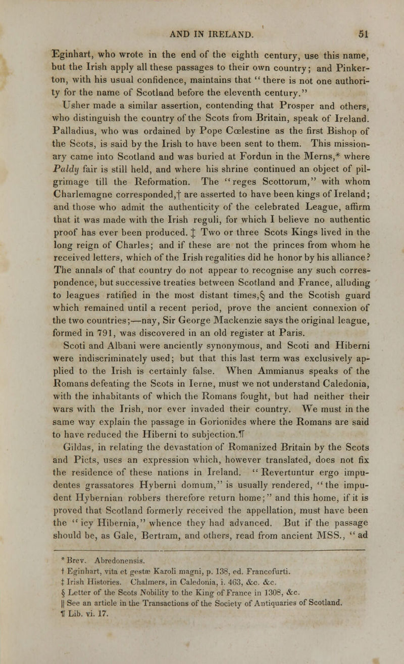 Eginhart, who wrote in the end of the eighth century, use this name, but the Irish apply all these passages to their own country; and Pinker- ton, with his usual confidence, maintains that  there is not one authori- ty for the name of Scotland before the eleventh century. Usher made a similar assertion, contending that Prosper and others, who distinguish the country of the Scots from Britain, speak of Ireland. Palladius, who was ordained by Pope Ccelestine as the first Bishop of the Scots, is said by the Irish to have been sent to them. This mission- ary came into Scotland and was buried at Fordun in the Merns,* where Paldij fair is still held, and where his shrine continued an object of pil- grimage till the Reformation. The  reges Scottorum, with whom Charlemagne corresponded,! are asserted to have been kings of Ireland; and those who admit the authenticity of the celebrated League, affirm that it was made with the Irish reguli, for which I believe no authentic proof has ever been produced. J Two or three Scots Kings lived in the long reign of Charles; and if these are not the princes from whom he received letters, which of the Irish regalities did he honor by his alliance ? The annals of that country do not appear to recognise any such corres- pondence, but successive treaties between Scotland and France, alluding to leagues ratified in the most distant times,§ and the Scotish guard which remained until a recent period, prove the ancient connexion of the two countries;—nay, Sir George Mackenzie says the original league, formed in 791, was discovered in an old register at Paris. Scoti and Albani were anciently synonymous, and Scoti and Hiberni were indiscriminately used; but that this last term was exclusively ap- plied to the Irish is certainly false. When Ammianus speaks of the Romans defeating the Scots in Ieine, must we not understand Caledonia, with the inhabitants of which the Romans fought, but had neither their wars with the Irish, nor ever invaded their country. We must in the same way explain the passage in Gorionides where the Romans are said to have reduced the Hiberni to subjection.IT Gildas, in relating the devastation of Romanized Britain by the Scots and Picts, uses an expression which, however translated, does not fix the residence of these nations in Ireland.  Revertuntur ergo impu- dentes grassatores Hybemi domum, is usually rendered, the impu- dent Hybernian robbers therefore return home;'' and this home, if it is proved that Scotland formerly received the appellation, must have been the  icy Hibernia, whence they had advanced. But if the passage should be, as Gale, Bertram, and others, read from ancient MSS.,  ad *Brev. Abredonensis. t Eginhart, vita et gestae Karoli magni, p. 138, ed. Francofurti. t Irish Histories. Chalmers, in Caledonia, i. 4G3, &c. &c. § Letter of the Scots Nobility to the King of France in 1308, &c. || See an article in the Transactions of the Society of Antiquaries of Scotland. U Lib. vi. 17.