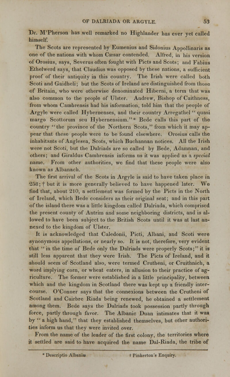 Dr. M'Pherson has well remarked no Highlander has ever yet called himself. The Scots are represented by Eumenius and Sidonius Appollinaris as one of the nations with whom Csesar contended. Alfred, in his version of Orosius, says, Severus often fought with Picts and Scots; and Fabius Ethelwerd says, that Claudius was opposed by these nations, a sufficient proof of their antiquity in this country. The Irish were called both Scoti and Gaidheli; but the Scots of Ireland are distinguished from those of Britain, who were otherwise denominated Hiberni, a term that was also common to the people of Ulster. Andrew, Bishop of Caithness, from whom Cambrensis had his information, told him that the people of Argyle were called Hybernenses, and their country Arregathel  quasi margo Scottorum seu Hybernensium.* Bede calls this part of the country the province of the Northern Scots, from which it may ap- pear that these people were to be found elsewhere. Orosius calls the inhabitants of Anglesea, Scots, which Buchannan notices. All the Irish were not Scoti, but the Dalriads are so called by Bede, Adamnan, and others; and Giraldus Cambrensis informs us it was applied as a special name. From other authorities, we find that these people were also known as Albanach. The first arrival of the Scots in Argyle is said to have taken place in 258; | but it is more generally believed to have happened later. We find that, about 210, a settlement was formed by the Picts in the North of Ireland, which Bede considers as their original seat; and in this part of the island there was a little kingdom called Dalriada, which comprised the present county of Antrim and some neighboring districts, and is al- lowed to have been subject to the British Scots until it was at last an- nexed to the kingdom of Ulster. It is acknowledged that Caledonii, Picti, Albani, and Scoti were synonymous appellations, or nearly so. It is not, therefore, very evident that  in the time of Bede only the Dalriads were properly Scots; it is still less apparent that they were Irish. The Picts of Ireland, and it should seem of Scotland also, were termed Crutheni, or Cruithnich, a word implying corn, or wheat eaters, in allusion to their practice of ag- riculture. The former were established in a little principality, between which and the kingdom in Scotland there was kept up a friendly inter- course. O'Conner says that the connexions between the Crutheni of Scotland and Cairbre Riada being renewed, he obtained a settlement among them. Bede says the Dalriads took possession partly through force, partly through favor. The Albanic Duan intimates that it was by  a high hand, that they established themselves, but other authori- ties inform us that they were invited over. From the name of the leader of the first colony, the territories where it settled are said to have acquired the name Dal-Riada, the tribe of * Descriptio Albania t Pinkerton's Enquiry.