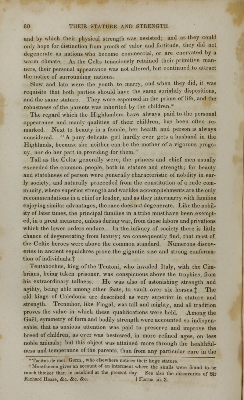 and by which their physical strength was assisted; and as they could only hope for distinction from proofs of valor and fortitude, they did not degenerate as nations who become commercial, or are enervated by a warm climate. As the Celts tenaciously retained their primitive man- ners, their personal appearance was not altered, but continued to attract the notice of surrounding nations. Slow and late were the youth to marry, and when they did, it was requisite that both parties should have the same sprightly dispositions, and the same stature. They were espoused in the prime of life, and the robustness of the parents was inherited by the children.* The regard which the Highlanders have always paid to the personal appearance and manly qualities of their children, has been often re- marked. Next to beauty in a female, her health and person is always considered. A puny delicate girl hardly ever gets a husband in the Highlands, because she neither can be the mother of a vigorous proge- ny, nor do her part, in providing for them. Tall as the Celtae generally were, the princes and chief men usually exceeded the common people, both in stature and strength; for beauty and stateliness of person were generally characteristic of nobility in ear- ly society, and naturally proceeded from the constitution of a rude com- munity, where superior strength and warlike accomplishments are the only recommendations in a chief or leader, and as they intermarry with families enjoying similar advantages, the race does not degenerate. Like the nobil- ity of later times, the principal families in a tribe must have been exempt- ed, in a great measure, unless during war, from those labors and privations which the lower orders endure. In the infancy of society there is little chance of degenerating from luxury; we consequently find, that most of the Celtic heroes were above the common standard. Numerous discov- eries in ancient sepulchres prove the gigantic size and strong conforma- tion of individuals.! Teutabochus, king of the Teutoni, who invaded Italy, with the Cim- brians, being taken prisoner, was conspicuous above the trophies, from his extraordinary tallness. He was also of astonishing strength and agility, being able among other feats, to vault over six horses.J The old kings of Caledonia are described as very superior in stature and strength. Trenmhor, like Fingal, was tall and mighty, and all tradition proves the value in which these qualifications were held. Among the Gael, symmetry of form and bodily strength were accounted so indispen- sable, that as anxious attention was paid to preserve and improve the breed of children, as ever was bestowed, in more refined ages, on less noble animals; but this object was attained more through the healthful- ness and temperance of the parents, than from any particular care in the * Tacitus de mor. Germ., who elsewhere notices their huge stature. t Montfaucon gives an account of an interment where the skulls were found to be much thicker than in mankind at the present day. See also the discoveries of Sir Richard Hoare, &c. &c. &c. t Florua iii. 3.