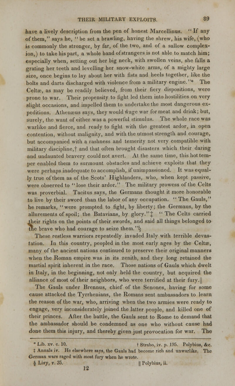 have a lively description from the pen of honest Marcellinus.  If any of them, says he,  be set a brawling, having the shrew, his wife, (who is commonly the stronger, by far, of the two, and of a sallow complex- ion,) to take his part, a whole band of strangers is not able to match him; especially when, setting out her big neck, with swollen veins, she falls a grating her teeth and levelling her snow-white arms, of a mighty large size, once begins to lay about her with fists and heels together, like the bolts and darts discharged with violence from a military engine.* The Celta:, as may be readily believed, from their fiery dispositions, were prone to war. Their propensity to fight led them into hostilities on very slight occasions, and impelled them to undertake the most dangerous ex- peditions. Athenaeus says, they would wage war for meat and drink; but, surely, the want of either was a powerful stimulus. The whole race was warlike and fierce, and ready to fight with the greatest ardor, in open contention, without malignity, and with the utmost strength and courage, but accompanied with a rashness and temerity not very compatible with military discipline,! and that often brought disasters which their daring and undaunted bravery could not avert. At the same time, this hot tem- per enabled them to surmount obstacles and achieve exploits that they were perhaps inadequate to accomplish, if unimpassioned. It was equal- ly true of them as of the Scots' Highlanders, who, when kept passive, •were observed to  lose their ardor. The military prowess of the Celts was proverbial. Tacitus says, the Germans thought it more honorable to live by their sword than the labor of any occupation.  The Gauls, he remarks, were prompted to fight, by liberty; the Germans, by the allurements of spoil; the Batavians, by glory.J  The Celts carried their rights on the points of their swords, and said all things belonged to tne brave who had courage to seize them.5; These restless warriors repeatedly invaded Italy with terrible devas- tation. In this country, peopled in the most early ages by the Celtae, many of the ancient nations continued to preserve their original manners when the Roman empire was in its zenith, and they long retained the martial spirit inherent in the race. Those nations of Gauls which dwelt in Italy, in the beginning, not only held the country, but acquired the alliance of most of their neighbors, who were terrified at their fury.[| The Gauls under Brennus, chief of the Senones, having for some cause attacked the Tyrrhenians, the Romans sent ambassadors to learn the reason of the war, who, arriving when the two armies were ready to engage, very inconsiderately joined the latter people, and killed one of their princes. After the battle, the Gauls sent to Rome to demand that the ambassador should be condemned as one who without cause had done them this injury, and thereby given just provocation for war. The * Lib. xv. c. 10. t Strabo, iv. p. 195. Polybius, &c. t Annals iv. He elsewhere says, the Gauls had become rich and unwarlike. The German wars raged with most fury when he wrote. § Liry, v. 35, j| Polybius, ii. 12