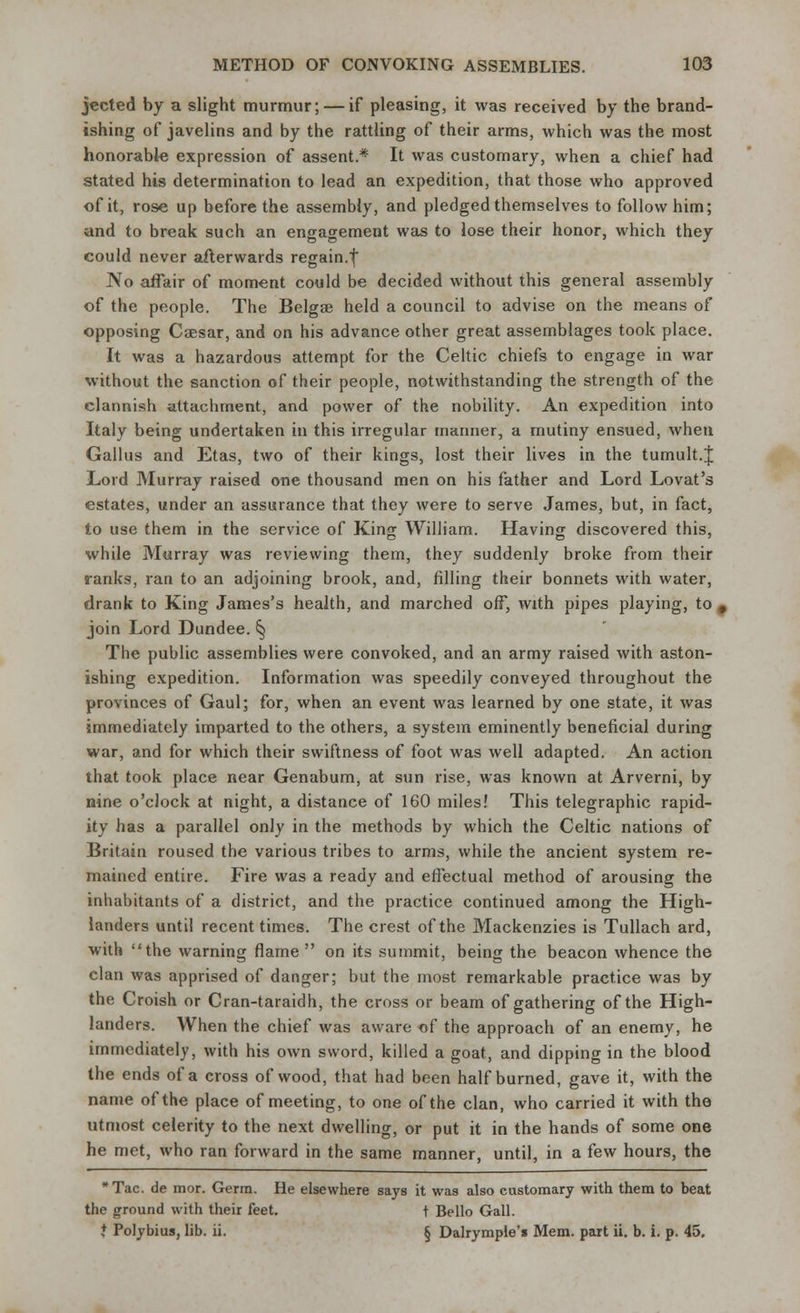 jected by a slight murmur; — if pleasing, it was received by the brand- ishing of javelins and by the rattling of their arms, which was the most honorable expression of assent* It was customary, when a chief had stated his determination to lead an expedition, that those who approved of it, rose up before the assembly, and pledged themselves to follow him; and to break such an engagement was to lose their honor, which they could never afterwards regain.f No affair of moment could be decided without this general assembly of the people. The Belgre held a council to advise on the means of opposing Caesar, and on his advance other great assemblages took place. It was a hazardous attempt for the Celtic chiefs to engage in war without the sanction of their people, notwithstanding the strength of the clannish attachment, and power of the nobility. An expedition into Italy being undertaken in this irregular manner, a mutiny ensued, when Gallus and Etas, two of their kings, lost their lives in the tumult.J Lord Murray raised one thousand men on his father and Lord Lovat's estates, under an assurance that they were to serve James, but, in fact, to use them in the service of King William. Having discovered this, while Murray was reviewing them, they suddenly broke from their ranks, ran to an adjoining brook, and, filling their bonnets with water, drank to King James's health, and marched off, with pipes playing, to , join Lord Dundee. § The public assemblies were convoked, and an army raised with aston- ishing expedition. Information was speedily conveyed throughout the provinces of Gaul; for, when an event was learned by one state, it was immediately imparted to the others, a system eminently beneficial during war, and for which their swiftness of foot was well adapted. An action that took place near Genabum, at sun rise, was known at Arverni, by nine o'clock at night, a distance of 160 miles! This telegraphic rapid- ity has a parallel only in the methods by which the Celtic nations of Britain roused the various tribes to arms, while the ancient system re- mained entire. Fire was a ready and effectual method of arousing the inhabitants of a district, and the practice continued among the High- landers until recent times. The crest of the Mackenzies is Tullach ard, with the warning flame  on its summit, being the beacon whence the clan was apprised of danger; but the most remarkable practice was by the Croish or Cran-taraidh, the cross or beam of gathering of the High- landers. When the chief was aware of the approach of an enemy, he immediately, with his own sword, killed a goat, and dipping in the blood the ends of a cross of wood, that had been half burned, gave it, with the name of the place of meeting, to one of the clan, who carried it with the utmost celerity to the next dwelling, or put it in the hands of some one he met, who ran forward in the same manner, until, in a few hours, the *Tac. de mor. Germ. He elsewhere says it was also customary with them to beat the ground with their feet. t Bello Gall. t Polybius, lib. ii. § Dalrymple's Mem. part ii. b. i. p. 45.