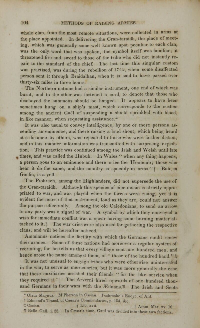 whole clan, from the most remote situations, were collected in arms at the place appointed. In delivering the Cran-taraidh, the place of meet- ing, which was generally some well known spot peculiar to each clan, was the only word that was spoken, the symbol itself was familiar; it threatened fire and sword to those of the tribe who did not instantly re- pair to the standard of the chief. The last time this singular custom was practised, was during the rebellion of 1745, when some disaffected person sent it through Braidalban, when it is said to have passed over thirty-six miles in three hours. The Northern nations had a similar instrument, one end of which was burnt, and to the other was fastened a cord, to denote that those who disobeyed the summons should be hanged. It appears to have been sometimes hung on a ship's mast, which corresponds to the custom among the ancient Gael of suspending a shield sprinkled with blood, in like manner, when requesting assistance.* It was also usual to convey intelligence, by one or more persons as- cending an eminence, and there raising a loud shout, which being heard at a distance by others, was repeated to those who were farther distant, and in this manner information was transmitted with surprising expedi- tion. This practice was continued among the Irish and Welsh until late , times, and was called the Hubub. In Wales  when any thing happens, a person goes to an eminence and there cries the Houboub; those who hear it do the same, and the country is speedily in arms.f Bub, in Gaelic, is a yell. The Piobrach, among the Highlanders, did not supersede the use of the Cran-taraidh. Although this species of pipe music is strictly appro- priated to war, and was played when the forces were rising, yet it is evident the notes of that instrument, loud as they are, could not answer the purpose effectually. Among the old Caledonians, to send an arrow to any party was a signal of war. A symbol by which they conveyed a wish for immediate conflict was a spear having some burning matter at- tached to it.I The war cries were also used for gathering the respective clans, and will be hereafter noticed. Ammianus notices the facility with which the Germans could renew their armies. Some of these nations had moreover a regular system of recruiting, for he tells us that every village sent one hundred men, and hence arose the name amongst them, of  those of the hundred band.§ It was not unusual to engage tribes who were otherwise uninterested in the war, to serve as mercenaries, but it was more generally the case that these auxiliaries assisted their friends for the like service when they required it.|| The Arverni hired upwards of one hundred thou- sand Germans in their wars with the JEduans.1T The Irish and Scots * Olaus Magnus. M'Pherson in Ossian. Fosbrooke's Encyc. of Ant. t Edmond's Transl. of Caesar's Commentaries, p. 154, &c. t Ossian. § Lib. xvii. || Amm Mar xv ]Q ^1 Bello Gall. i. 33. In Caesar's time, Gaul was divided into these two factions.