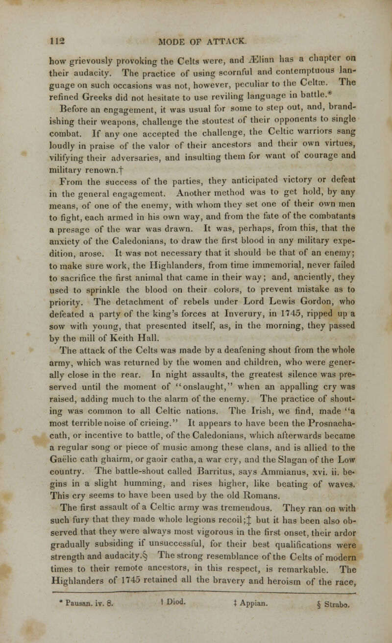 how grievously provoking the Celts were, and iElian has a chapter on their audacity. The practice of using scornful and contemptuous lan- guage on such occasions was not, however, peculiar to the Celtic. The refined Greeks did not hesitate to use reviling language in battle.* Before an engagement, it was usual for some to step out, and, brand- ishing their weapons, challenge the stoutest of their opponents to single combat. If any one accepted the challenge, the Celtic warriors sang loudly in praise of the valor of their ancestors and their own virtues, vilifying their adversaries, and insulting them for want of courage and military renown.| From the success of the parties, they anticipated victory or defeat in the general engagement. Another method was to get hold, by any means, of one of the enemy, with whom they set one of their own men to fight, each armed in his own way, and from the fate of the combatants a presage of the war was drawn. It was, perhaps, from this, that the anxiety of the Caledonians, to draw the first blood in any military expe- dition, arose. It was not necessary that it should be that of an enemy; to make sure work, the Highlanders, from time immemorial, never failed to sacrifice the first animal that came in their way; and, anciently, they used to sprinkle the blood on their colors, to prevent mistake as to priority. The detachment of rebels under Lord Lewis Gordon, who defeated a party of the king's forces at Inverury, in 1745, ripped up a sow with young, that presented itself, as, in the morning, they passed by the mill of Keith Hall. The attack of the Celts was made by a deafening shout from the whole army, which was returned by the women and children, who were gener- ally close in the rear. In night assaults, the greatest silence was pre- served until the moment of onslaught, when an appalling cry was raised, adding much to the alarm of the enemy. The practice of shout- ing was common to all Celtic nations. The Irish, we find, made a most terrible noise of crieing. It appears to have been the Prosnacha- cath, or incentive to battle, of the Caledonians, which afterwards became a regular song or piece of music among these clans, and is allied to the Gaelic cath ghairm, or gaoir catha, a war cry, and the Slagan of the Low country. The battle-shout called Barritus, says Ammianus, xvi. ii. be- gins in a slight humming, and rises higher, like beating of waves. This cry seems to have been used by the old Romans. The first assault of a Celtic army was tremendous. They ran on with such fury that they made whole legions recoil;J but it has been also ob- served that they were always most vigorous in the first onset, their ardor gradually subsiding if unsuccessful, for their best qualifications were strength and audacity.^ The strong resemblance of the Celts of modern times to their remote ancestors, in this respect, is remarkable. The Highlanders of 1745 retained all the bravery and heroism of the race, # Pauaan. iv. 8. 1 Diod. J Appian. § Strabo.