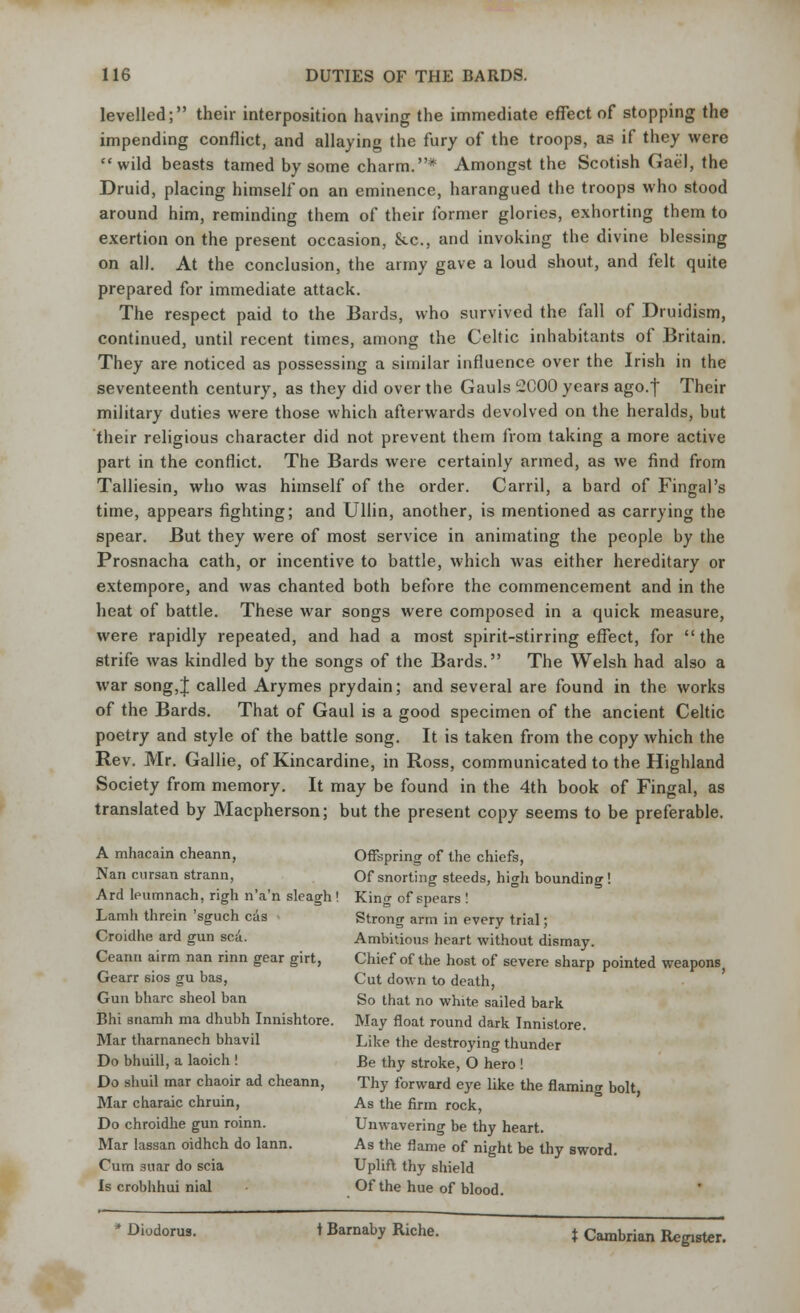 levelled; their interposition having the immediate effect of stopping the impending conflict, and allaying the fury of the troops, as if they were wild beasts tamed by some charm.* Amongst the Scotish Gael, the Druid, placing himself on an eminence, harangued the troops who stood around him, reminding them of their former glories, exhorting them to exertion on the present occasion, Stc, and invoking the divine blessing on all. At the conclusion, the army gave a loud shout, and felt quite prepared for immediate attack. The respect paid to the Bards, who survived the fall of Druidism, continued, until recent times, among the Celtic inhabitants of Britain. They are noticed as possessing a similar influence over the Irish in the seventeenth century, as they did over the Gauls 2000 years ago. j Their military duties were those which afterwards devolved on the heralds, but their religious character did not prevent them from taking a more active part in the conflict. The Bards were certainly armed, as we find from Talliesin, who was himself of the order. Carril, a bard of Fingal's time, appears fighting; and Ullin, another, is mentioned as carrying the spear. But they were of most service in animating the people by the Prosnacha cath, or incentive to battle, which was either hereditary or extempore, and was chanted both before the commencement and in the heat of battle. These war songs were composed in a quick measure, were rapidly repeated, and had a most spirit-stirring effect, for  the strife was kindled by the songs of the Bards. The Welsh had also a war song,J called Arymes prydain; and several are found in the works of the Bards. That of Gaul is a good specimen of the ancient Celtic poetry and style of the battle song. It is taken from the copy which the Rev. Mr. Gallie, of Kincardine, in Ross, communicated to the Highland Society from memory. It may be found in the 4th book of Fingal, as translated by Macpherson; but the present copy seems to be preferable. A mhacain cheann, Offspring of the chiefs, Nan cursan strann, Of snorting steeds, high bounding ! Ard leumnach, righ n'a'n sleagh! King of spears ! Lamh threin 'sguch cas Strong arm in every trial; Croidhe ard gun sea. Ambitious heart without dismay. Ceanti airm nan rinn gear girt, Chief of the host of severe sharp pointed weapons, Gearr sios gu bas, Cut down to death, Gun bharc sheol ban So that no white sailed bark Bhi snamh ma dhubh Innishtore. May float round dark Innistore. Mar tharnanech bhavil Like the destroying thunder Do bhuill, a laoich ! Be thy stroke, O hero ! Do shuil mar chaoir ad cheann, Thy forward eye like the flaming bolt Mar charaic chruin, As the firm rock, Do chroidhe gun roinn. Unwavering be thy heart. Mar lassan oidhch do lann. As the flame of night be thy sword. Cum suar do scia Uplift thy shield Is crobhhui nial Of the hue of blood. Diodorus. t Barnaby Riche. } Cambrian Register.