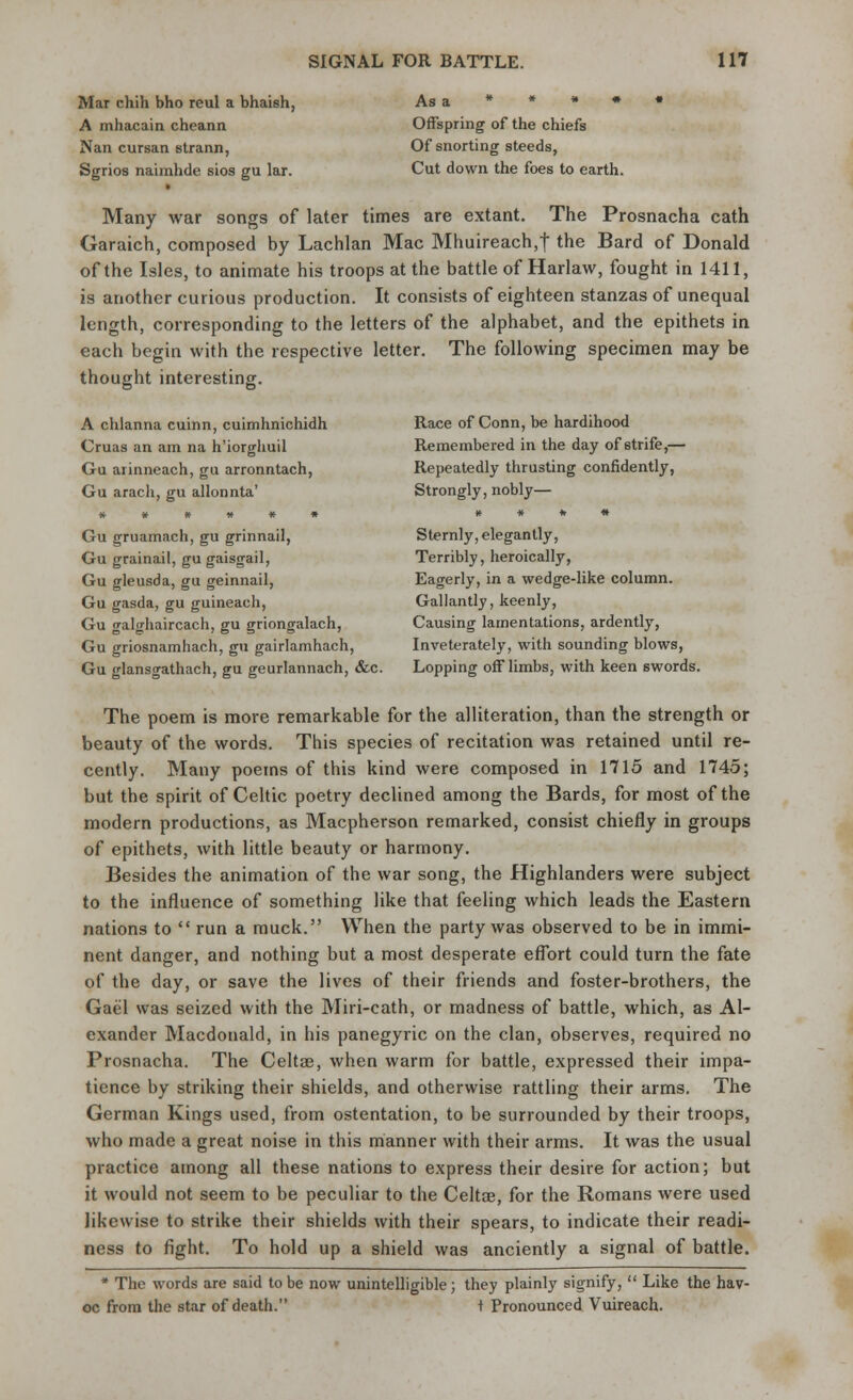Mar chih bho reul a bhaish, A mhacain cheann Nan cursan strann, Sgrios naimhde sios gu lar. As a * * * * Offspring of the chiefs Of snorting steeds, Cut down the foes to earth. Many war songs of later times are extant. The Prosnacha cath Garaich, composed by Lachlan Mac Mhuireach,f the Bard of Donald of the Isles, to animate his troops at the battle of Harlaw, fought in 1411, is another curious production. It consists of eighteen stanzas of unequal length, corresponding to the letters of the alphabet, and the epithets in each begin with the respective letter. The following specimen may be thought interesting. A clilanna cuinn, cuimhnichidh Cruas an am na h'iorghuil Gu arinneach, gu arronntach, Gu arach, gu allonnta' ****** Gu gruamach, gu grinnail, Gu grainail, gu gaisgail, Gu gleusda, gu geinnail, Gu gasda, gu guineach, Gu galghaircach, gu griongalach, Gu griosnamhach, gu gairlamhach, Gu glansgathach, gu geurlannach, &c. Race of Conn, be hardihood Remembered in the day of strife,— Repeatedly thrusting confidently, Strongly, nobly— * * * * Sternly, elegantly, Terribly, heroically, Eagerly, in a wedge-like column. Gallantly, keenly, Causing lamentations, ardently, Inveterately, with sounding blows, Lopping off limbs, with keen swords. The poem is more remarkable for the alliteration, than the strength or beauty of the words. This species of recitation was retained until re- cently. Many poems of this kind were composed in 1715 and 1745; but the spirit of Celtic poetry declined among the Bards, for most of the modern productions, as Macpherson remarked, consist chiefly in groups of epithets, with little beauty or harmony. Besides the animation of the war song, the Highlanders were subject to the influence of something like that feeling which leads the Eastern nations to  run a muck. When the party was observed to be in immi- nent danger, and nothing but a most desperate effort could turn the fate of the day, or save the lives of their friends and foster-brothers, the Gael was seized with the Miri-cath, or madness of battle, which, as Al- exander Macdonald, in his panegyric on the clan, observes, required no Prosnacha. The Celtae, when warm for battle, expressed their impa- tience by striking their shields, and otherwise rattling their arms. The German Kings used, from ostentation, to be surrounded by their troops, who made a great noise in this manner with their arms. It was the usual practice among all these nations to express their desire for action; but it would not seem to be peculiar to the Celtae, for the Romans were used likewise to strike their shields with their spears, to indicate their readi- ness to fight. To hold up a shield was anciently a signal of battle. * The words are said to be now unintelligible; they plainly signify,  Like the hav- oc from the star of death. t Pronounced Vuireach.