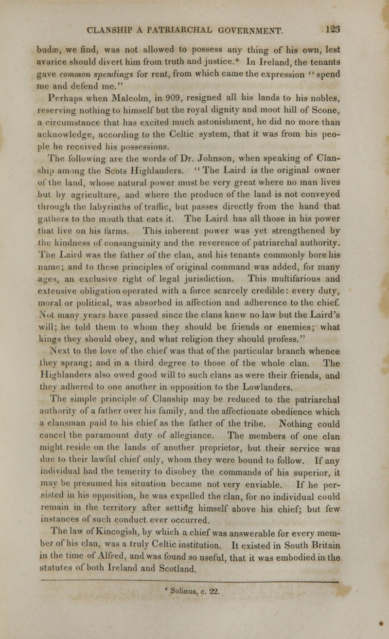 budrc, we find, was not allowed to possess any thing of his own, lest avarice should divert him from truth and justice.* In Ireland, the tenants gave common spendings for rent, from which came the expression  spend me and defend me. Perhaps when Malcolm, in 909, resigned all his lands to his nobles, reserving nothing to himself but the royal dignity and moot hill of Scone, a circumstance that has excited much astonishment, he did no more than acknowledge, according to the Celtic system, that it was from his peo- ple he received his possessions. The following are the words of Dr. Johnson, when speaking of Clan- sin,) among the Scots Highlanders. The Laird is the original owner of the land, whose natural power must be very great where no man lives but by agriculture, and where the produce of the land is not conveyed through the labyrinths of traffic, but passes directly from the hand that gathers to the mouth that eats it. The Laird has all those in his power that live on his farms. This inherent power was yet strengthened by the kindness of consanguinity and the reverence of patriarchal authority. The Laird was the father of the clan, and his tenants commonly bore his name; and to these principles of original command was added, for many ages, an exclusive right of legal jurisdiction. This multifarious and extensive obligation operated with a force scarcely credible: every duty, moral or political, was absorbed in affection and adherence to the chief. Not many years have passed since the clans knew no law but the Laird's will; he told them to whom they should be friends or enemies; what kings they should obey, and what religion they should profess. Next to the love of the chief was that of the particular branch whence they sprang; and in a third degree to those of the whole clan. The Highlanders also owed good will to such clans as were their friends, and they adhered to one another in opposition to the Lowlanders. The simple principle of Clanship may be reduced to the patriarchal authority of a father over his family, and the affectionate obedience which a clansman paid to his chief as the father of the tribe. Nothing could cancel the paramount duty of allegiance. The members of one clan might reside on the lands of another proprietor, but their service was due to their lawful chief only, whom they were bound to follow. If any individual had the temerity to disobey the commands of his superior, it may be presumed his situation became not very enviable. If he per- sisted in his opposition, he was expelled the clan, for no individual could remain in the territory after setting himself above his chief; but few instances of such conduct ever occurred. The law of Kincogish, by which a chief was answerable for every mem- ber of his clan, was a truly Celtic institution. It existed in South Britain in the time of Alfred, and was found so useful, that it was embodied in the statutes of both Ireland and Scotland. * Solinus, c. 22.